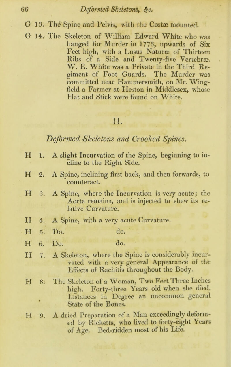 G 13. The Spine and Pelvis, with the Costae mounted. G 14. The Skeleton of William Edward White who was hanged for Murder in 1773, upwards of Six Feet high, with a Lusus Naturae of Thirteen Ribs of a Side and Twenty-five Vertebrae. W. E. White was a Private in the Third Re- giment of Foot Guards. The Murder was committed near Hammersmith, on Mr. Wing- field a Farmer at Heston in Middlesex, whose Flat and Stick were found on White. II. Deformed Skeletons and Crooked Spines. H 1. A slight Incurvation of the Spine, beginning to in- cline to the Right Side. H 2. A Spine, inclining first back, and then forwards, to counteract. H 3. A Spine, where the Incurvation is very acute; the Aorta remains, and is injected to shew its re- lative Curvature. H 4. A Spine, with a very acute Curvature. H 5. Ho. do. FI 6. Ho. do. FI 7. A Skeleton, where the Spine is considerably incur- vated with a very general Appearance of the Effects of Rachitis throughout the Body. FI 8. The Skeleton of a Woman, Two Feet Three Inches high. Forty-three Years old when she died. Instances in Hcgree an uncommon general State of the Bones. FI 9. A dried Preparation of a Man exceedingly deform- ed by Ricketts, who lived to forty-eight Years of Age. Bed-ridden most of his Life.