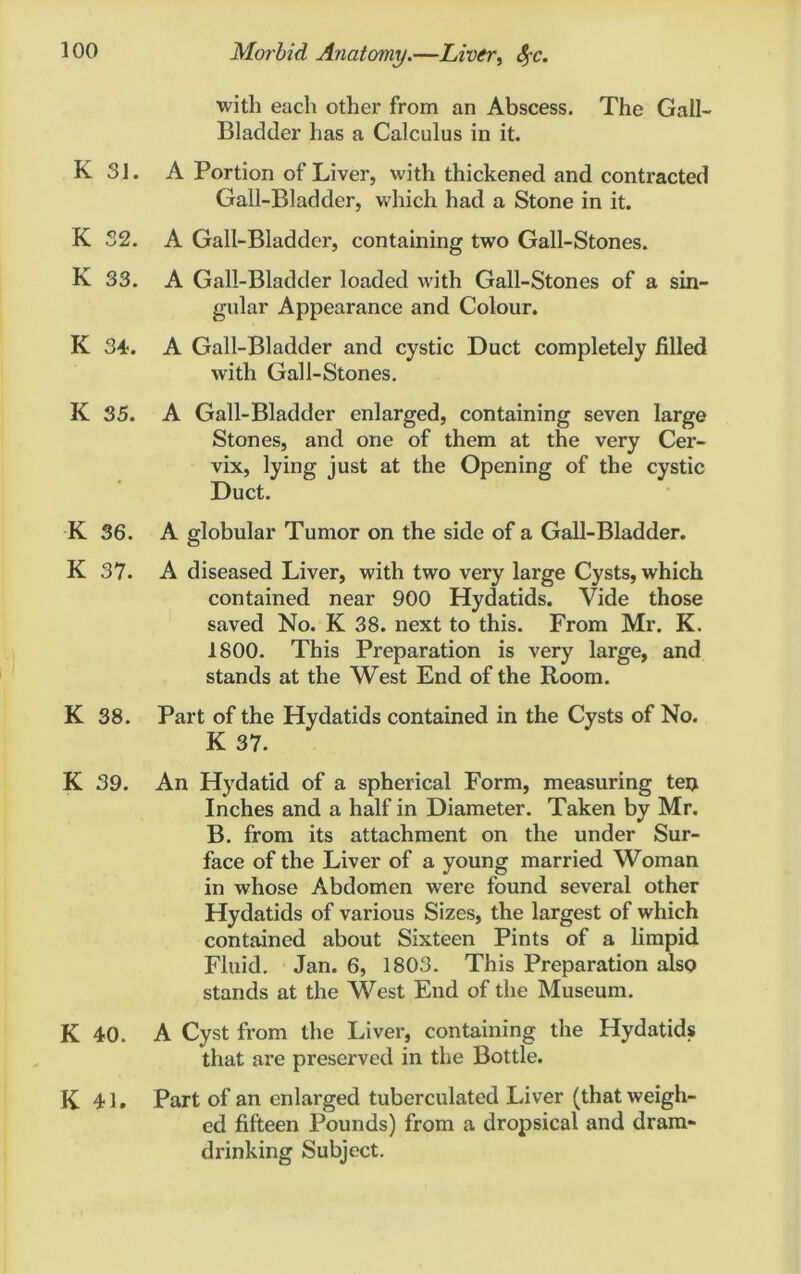 K 31. K 32. K 33. K 34. K 35. K 36. K 37. K 38. K 39. K 40. K 41. with each other from an Abscess. The Gall- Bladder has a Calculus in it. A Portion of Liver, with thickened and contracted Gall-Bladder, which had a Stone in it. A Gall-Bladder, containing two Gall-Stones. A Gall-Bladder loaded with Gall-Stones of a sin- gular Appearance and Colour. A Gall-Bladder and cystic Duct completely filled with Gall-Stones. A Gall-Bladder enlarged, containing seven large Stones, and one of them at the very Cer- vix, lying just at the Opening of the cystic Duct. A globular Tumor on the side of a Gall-Bladder. A diseased Liver, with two very large Cysts, which contained near 900 Hydatids. Vide those saved No. K 38. next to this. From Mr. K. 1800. This Preparation is very large, and stands at the West End of the Room. Part of the Hydatids contained in the Cysts of No. K 37. An Hydatid of a spherical Form, measuring ten Inches and a half in Diameter. Taken by Mr. B. from its attachment on the under Sur- face of the Liver of a young married Woman in whose Abdomen were found several other Hydatids of various Sizes, the largest of which contained about Sixteen Pints of a limpid Fluid. Jan. 6, 1803. This Preparation also stands at the West End of the Museum. A Cyst from the Liver, containing the Hydatids that are preserved in the Bottle. Part of an enlarged tuberculated Liver (that weigh- ed fifteen Pounds) from a dropsical and dram- drinking Subject.