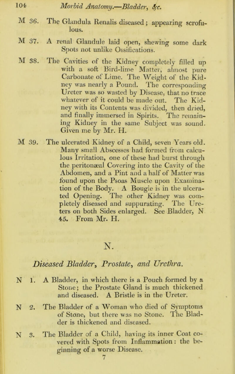 M 36. The Glandula Renalis diseased; appearing scrofu- lous. M 37. A renal Glandule laid open, shewing some dark Spots not unlike Ossifications. M 38. The Cavities of the Kidney completely filled up with a soft Bird-lime Matter, almost pure Carbonate of Lime. The Weight of the Kid- ney was nearly a Pound. The corresponding Ureter was so wasted by Disease, that no trace whatever of it could be made out. The Kid- ney with its Contents was divided, then dried, and finally immersed in Spirits. The remain- ing Kidney in the same Subject was sound. Given me by Mr. H. M 39. The ulcerated Kidney of a Child, seven Years old. Many small Abscesses had formed from calcu- lous Irritation, one of these had burst through the peritonaeal Covering into the Cavity of the Abdomen, and a Pint and a half of Matter was found upon the Psoas Muscle upon Examina- tion of the Body. A Bougie is in the ulcera- ted Opening. The other Kidney was com- pletely diseased and suppurating. The Ure- ters on both Sides enlarged. See Bladder, N 45. From Mr. H. N. jDiseased Bladder, Prostate, and Urethra. N 1. A Bladder, in which there is a Pouch formed by a Stone; the Prostate Gland is much thickened and diseased. A Bristle is in the Ureter. N 2. The Bladder of a Woman who died of Symptoms of Stone, but there was no Stone. The Blad- der is thickened and diseased. N 3. The Bladder of a Child, having its inner Coat co- vered with Spots from Inflammation: the be- ginning of a worse Disease. 7