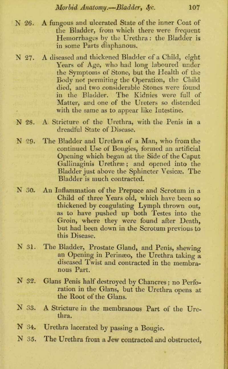 N 27. N 28. N 29. N 30. N 31. N 32. N 33. N 34. N 35. Morbid Anatomy.—Bladder, 107 the Bladder, from which there were frequent Hemorrhages by the Urethra: the Bladder is in some Parts diaphanous. A diseased and thickened Bladder of a Child, eight Years of Age, who had long laboured under the Symptoms of Stone, but the Health of the Body not permiting the Operation, the Child died, and two considerable Stones were found in the Bladder. The Kidnies were full of Matter, and one of the Ureters so distended with the same as to appear like Intestine. A Stricture of the Urethra, with the Penis in a dreadful State of Disease. The Bladder and Urethra of a Man, who from the continued Use of Bougies, formed an artificial Opening which began at the Side of the Caput Gallinaginis Urethrae; and opened into the Bladder just above the Sphincter Vesicae. The Bladder is much contracted. An Inflammation of the Prepuce and Scrotum in a Child of three Years old, which have been so thickened by coagulating Lymph thrown out, as to have pushed up both Testes into the Groin, where they were found after Death, but had been down in the Scrotum previous to this Disease. The Bladder, Prostate Gland, and Penis, shewing an Opening in Perinceo, the Urethra taking a diseased Twist and contracted in the membra- nous Part. Gians Penis half destroyed by Chancres; no Perfo- ration in the Gians, but the Urethra opens at the Root of the Gians. A Stricture in the membranous Part of the Ure- thra. Urethra lacerated by passing a Bougie. The Urethra from a Jew contracted and obstructed,