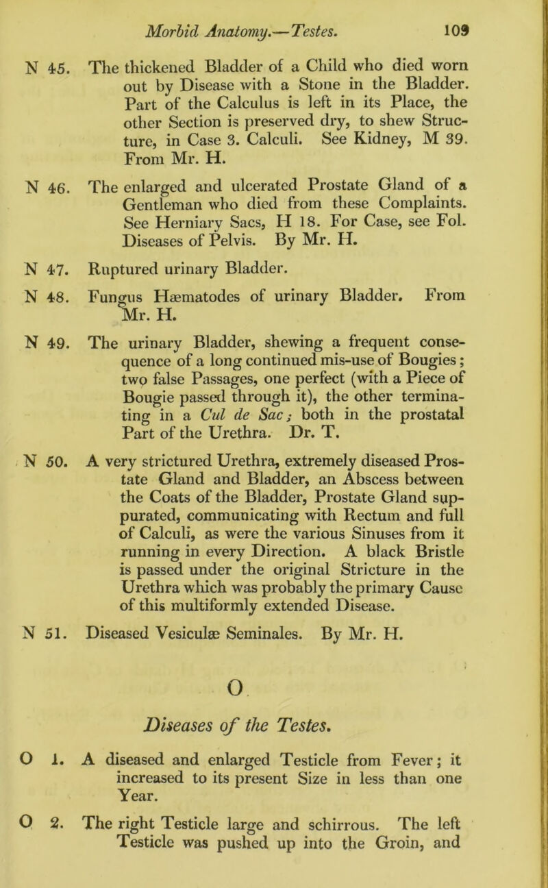 N 4-5. The thickened Bladder of a Child who died worn out by Disease with a Stone in the Bladder. Part of the Calculus is left in its Place, the other Section is preserved dry, to shew Struc- ture, in Case 3. Calculi. See Kidney, M 39. From Mr. H. N 46'. The enlarged and ulcerated Prostate Gland of a Gentleman who died from these Complaints. See Herniary Sacs, H 18. For Case, see Fol. Diseases of Pelvis. By Mr. H. N 47. Ruptured urinary Bladder. N 48. Fungus Hasmatodes of urinary Bladder. From Mr. H. N 49. The urinary Bladder, shewing a frequent conse- quence of a long continued mis-use of Bougies; two false Passages, one perfect (with a Piece of Bougie passed through it), the other termina- ting in a Cut de Sac; both in the prostatal Part of the Urethra. Dr. T. N 50. A very strictured Urethra, extremely diseased Pros- tate Gland and Bladder, an Abscess between the Coats of the Bladder, Prostate Gland sup- purated, communicating with Rectum and full of Calculi, as were the various Sinuses from it running in every Direction. A black Bristle is passed under the original Stricture in the Urethra which was probably the primary Cause of this multiformly extended Disease. N 51. Diseased Vesiculse Seminales. By Mr. H. o Diseases of the Testes. O 1. A diseased and enlarged Testicle from Fever; it increased to its present Size in less than one Year. O 2. The right Testicle large and schirrous. The left Testicle was pushed up into the Groin, and