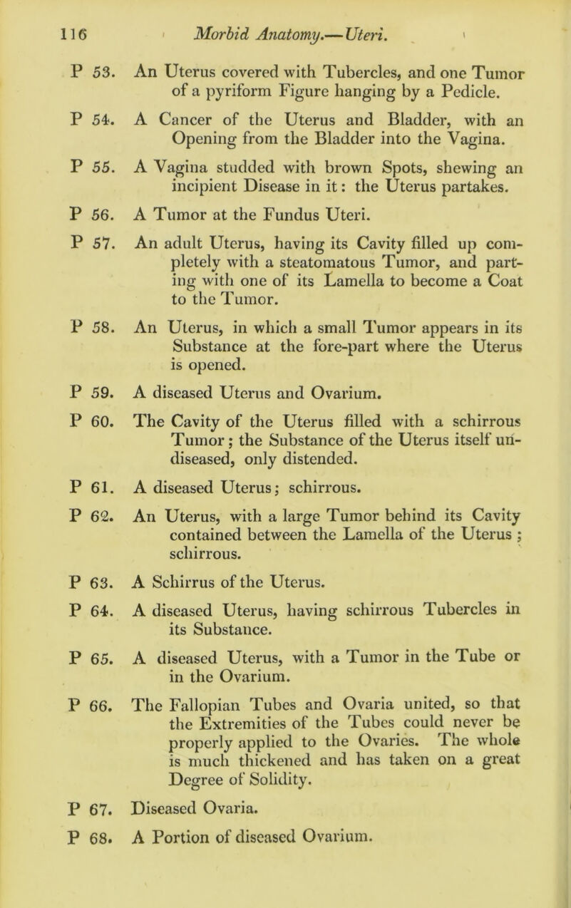 P 53. An Uterus covered with Tubercles, and one Tumor of a pyriform Figure hanging by a Pedicle. P 54. A Cancer of the Uterus and Bladder, with an Opening from the Bladder into the Vagina. P 55. A Vagina studded with brown Spots, shewing an incipient Disease in it: the Uterus partakes. P 56. A Tumor at the Fundus Uteri. P 57. An adult Uterus, having its Cavity filled up com- pletely with a stcatomatous Tumor, and part- ing with one of its Lamella to become a Coat to the Tumor. P 58. An Uterus, in which a small Tumor appears in its Substance at the fore-part where the Uterus is opened. P 59. A diseased Uterus and Ovarium. P 60. The Cavity of the Uterus filled with a schirrous Tumor; the Substance of the Uterus itself un- diseased, only distended. P 61. A diseased Uterus; schirrous. P 62. An Uterus, with a large Tumor behind its Cavity contained between the Lamella of the Uterus ; schirrous. P 63. A Schirrus of the Uterus. P 64. A diseased Uterus, having schirrous Tubercles in its Substance. P 65. A diseased Uterus, with a Tumor in the Tube or in the Ovarium. P 66. The Fallopian Tubes and Ovaria united, so that the Extremities of the Tubes could never be properly applied to the Ovaries. The whole is much thickened and has taken on a great Degree of Solidity. P 67. Diseased Ovaria. P 68. A Portion of diseased Ovarium.