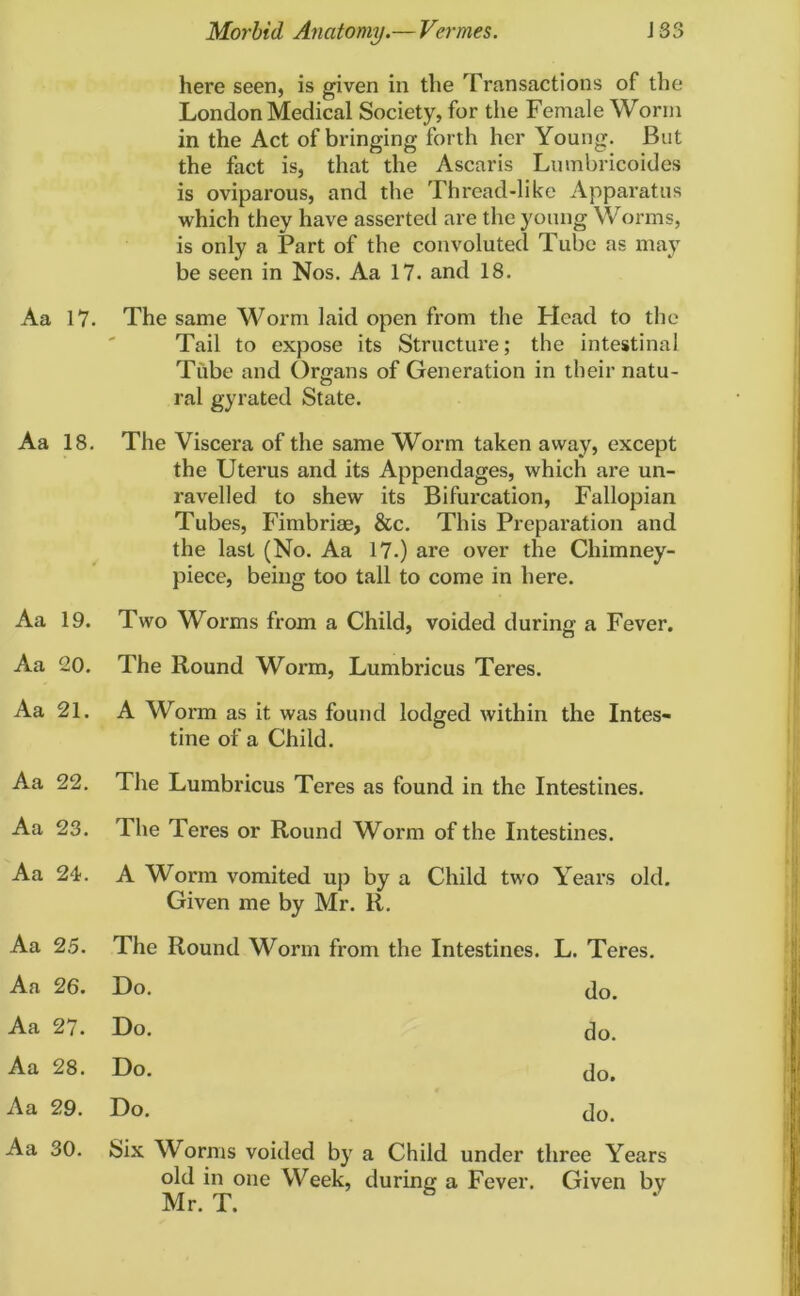 here seen, is given in the Transactions of the London Medical Society, for the Female Worm in the Act of bringing forth her Young. But the fact is, that the Ascaris Lumbricoides is oviparous, and the Thread-like Apparatus which they have asserted are the young Worms, is only a Part of the convoluted Tube as may be seen in Nos. Aa 17. and 18. Aa 17. The same Worm laid open from the Plead to the Tail to expose its Structure; the intestinal Tube and Organs of Generation in their natu- ral gyrated State. Aa 18. The Viscera of the same Worm taken away, except the Uterus and its Appendages, which are un- ravelled to shew its Bifurcation, Fallopian Tubes, Fimbriae, &c. This Preparation and the last (No. Aa 17.) are over the Chimney- piece, being too tall to come in here. Aa 19. Two Worms from a Child, voided during a Fever. Aa 20. The Round Worm, Lumbricus Teres. Aa 21. A Worm as it was found lodged within the Intes- tine of a Child. Aa 22. The Lumbricus Teres as found in the Intestines. Aa 23. The Teres or Round Worm of the Intestines. Aa 24. A Worm vomited up by a Child two Given me by Mr. R. Years old. Aa 25. The Round Worm from the Intestines. L. Teres. Aa 26. Do. do. Aa 27. Do. do. Aa 28. Do. do. Aa 29. Do. do. Aa 30. Six Worms voided by a Child under three Years old in one Week, during a Fever. Given by Mr. T. *