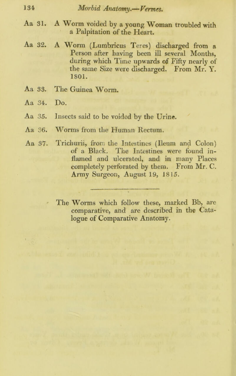 Aa 31. A Worm voided by a young Woman troubled with a Palpitation of the Heart. Aa 32. A Worm (Lumbricus Teres) discharged from a Person after having been ill several Months, during which Time upwards of Fifty nearly of the same Size were discharged. From Mr. Y. 1801. Aa 33. The Guinea Worm. Aa 34. Do. Aa 35. Insects said to be voided by the Urine. Aa 36. Worms from the Human Rectum. Aa 37. Trichurii, from the Intestines (Ileum and Colon) of a Black. The Intestines were found in- flamed and ulcerated, and in many Places completely perforated by them. From Mr. C. Army Surgeon, August 19, 1815. The Worms which follow these, marked Bb, are comparative, and are described in the Cata- logue of Comparative Anatomy.