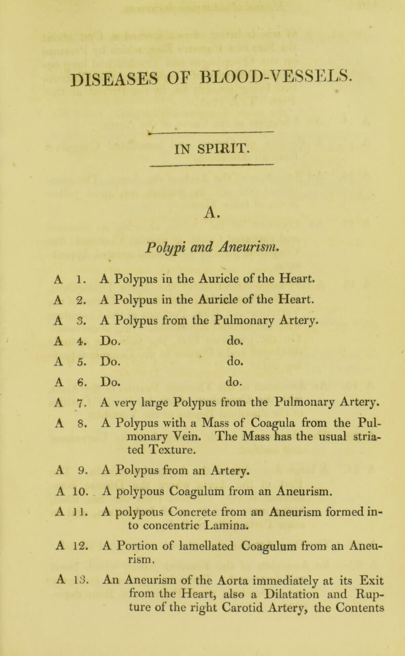 DISEASES OF BLOOD-VESSELS. IN SPIRIT. A. Polypi and Aneurism. A 1. A Polypus in the Auricle of the Heart. A 2. A Polypus in the Auricle of the Heart. A 3. A Polypus from the Pulmonary Artery. A 4. Do. do. A 5. Do. do. A 6. Do. do. A 7. A very large Polypus from the Pulmonary Artery. A 8. A Polypus with a Mass of Coagula from the Pul- monary Vein. The Mass has the usual stria- ted Texture. A 9. A Polypus from an Artery. A 10. A polypous Coagulum from an Aneurism. All. A polypous Concrete from an Aneurism formed in- to concentric Lamina. A 12. A Portion of lamellated Coagulum from an Aneu- rism. A 13. An Aneurism of the Aorta immediately at its Exit from the Heart, also a Dilatation and Rup- ture of the right Carotid Artery, the Contents