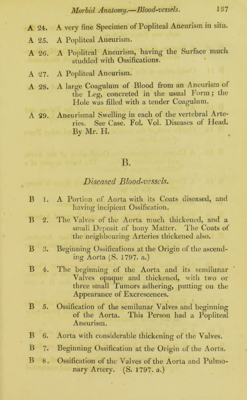 A 24. A very fine Specimen of Popliteal Aneurism in situ. A 25. A Popliteal Aneurism. A 26. A Popliteal Aneurism, having the Surface much studded with Ossifications. A 27. A Popliteal Aneurism. A 28. A large Coagulum of Blood from an Aneurism of the Leg, concreted in the usual Form; the Plole was filled with a tender Coagulum. A 29. Aneurismal Swelling in each of the vertebral Arte- ries. See Case. Fol. Vol. Diseases of Head. By Mr. H. B. Diseased Blood-vessels. B 1. A Portion of Aorta with its Coats diseased, and having incipient Ossification. B 2. The Valves of the Aorta much thickened, and a smali Deposit of bony Matter. The Coats of the neighbouring Arteries thickened also. B 3. Beginning Ossifications at the Origin of the ascend- ing Aorta (S. 1797. a.) B 4. The beginning of the Aorta and its semilunar O O Valves opaque and thickened, with two or three small Tumors adhering, putting on the Appearance of Excrescences. B 5. Ossification of the semilunar Valves and beginning of the Aox*ta. This Person had a Popliteal Aneurism. B 6. Aorta with considerable thickening of the Valves. B 7. Beginning Ossification at the Origin of the Aorta. B 8. Ossification of the Valves of the Aorta and Pulmo- nary Artery. (S. 1797. a.)