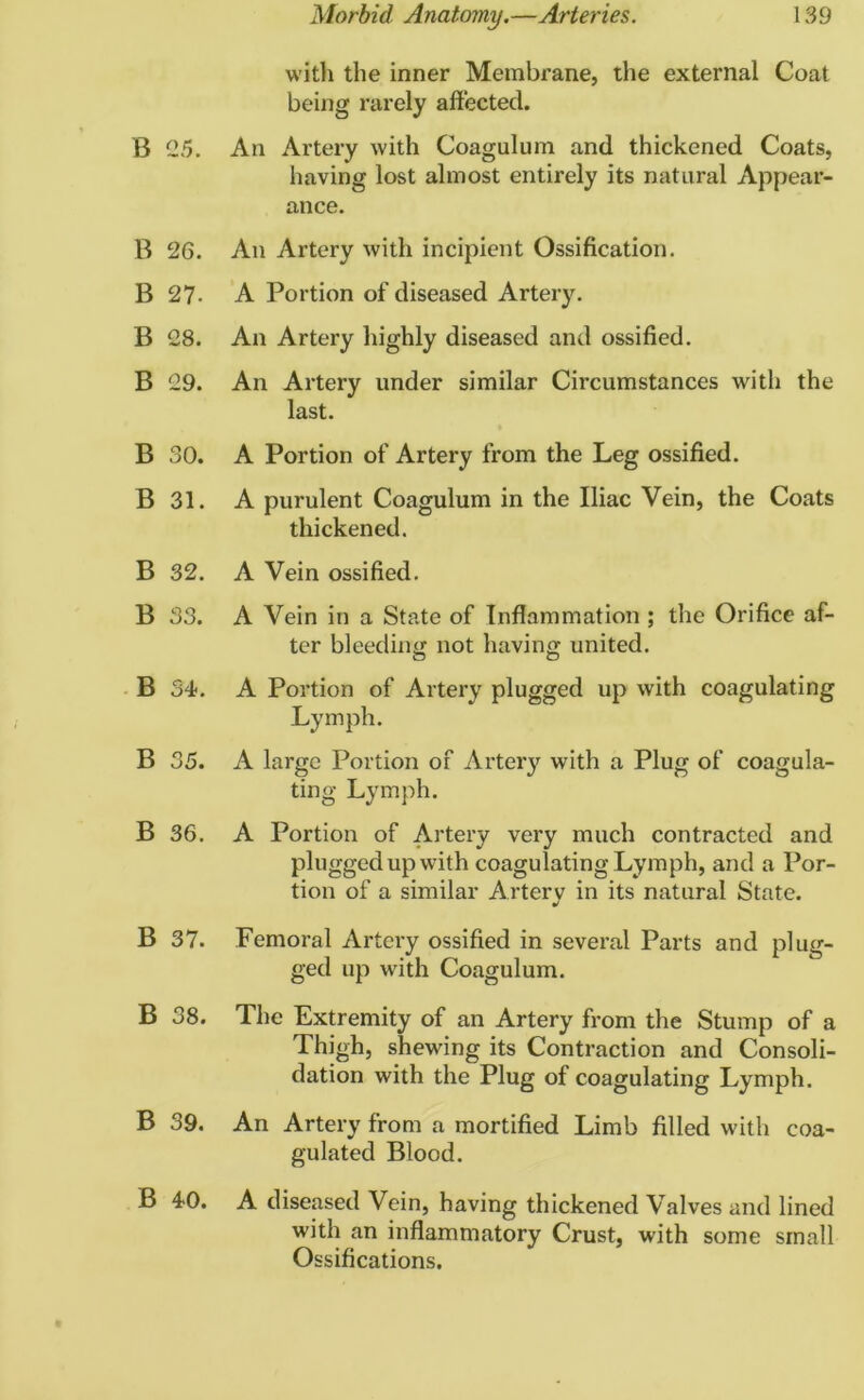 with the inner Membrane, the external Coat being rarely affected. B 25. An Artery with Coagulum and thickened Coats, having lost almost entirely its natural Appear- ance. B 26. An Artery with incipient Ossification. B 27- A Portion of diseased Artery. B 28. An Artery highly diseased and ossified. B 29. An Artery under similar Circumstances with the last. B 30. A Portion of Artery from the Leg ossified. B 31. A purulent Coagulum in the Iliac Vein, the Coats thickened. B 32. A Vein ossified. B 33. A Vein in a State of Inflammation ; the Orifice af- ter bleeding not having united. B 34. A Portion of Artery plugged up with coagulating Lymph. B 35. A large Portion of Artery with a Plug of coagula- ting Lymph. B 36. A Portion of Artery very much contracted and plugged up with coagulating Lymph, and a Por- tion of a similar Artery in its natural State. B 37. Femoral Artery ossified in several Parts and plug- ged up with Coagulum. B 38. The Extremity of an Artery from the Stump of a Thigh, shewing its Contraction and Consoli- dation with the Plug of coagulating Lymph. B 39. An Artery from a mortified Limb filled with coa- gulated Blood. B 40. A diseased Vein, having thickened Valves and lined with an inflammatory Crust, with some small Ossifications.
