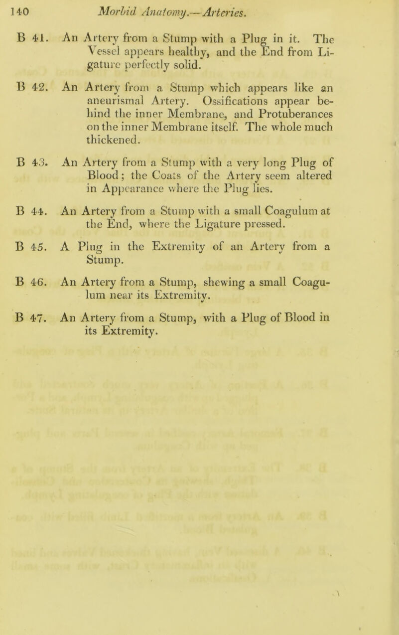 B 41. An Artery from a Stump with a Plug in it. The Vessel appears healthy, and the End from Li- gature perfectly solid. B 42. An Artery from a Stump which appears like an aneurismal Artery. Ossifications appear be- hind the inner Membrane, and Protuberances on the inner Membrane itself. The whole much thickened. B 43. An Artery from a Stump with a very long Plug of Blood ; the Coats of the Artery seem altered in Appearance where the Plug lies. B 44. An Artery from a Stump with a small Coagulum at the End, where the Ligature pressed. B 45. A Plug in the Extremity of an Artery from a Stump. B 46. An Artery from a Stump, shewing a small Coagu- lum near its Extremity. B 47. An Artery from a Stump, with a Plug of Blood in its Extremity.