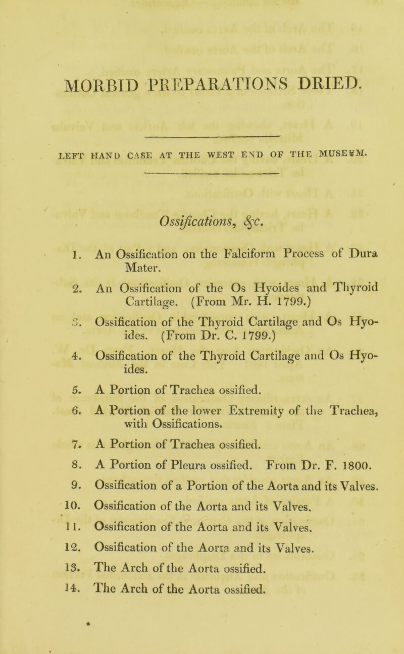 MORBID PREPARATIONS DRIED. LEFT HAND CASE AT THE WEST END OF THE MUSEVM. Ossifications, S$c. 1. An Ossification on the Falciform Process of Dura Mater. 2. An Ossification of the Os Ilyoides and Thyroid Cartilage. (From Mr. H. 1799.) .‘3. Ossification of the Thyroid Cartilage and Os Hyo- ides. (From Dr. C. 1799.) 4. Ossification of the Thyroid Cartilage and Os Hyo- ides. 5. A Portion of Trachea ossified. 6. A Portion of the lower Extremity of the Trachea, with Ossifications. 7. A Portion of Trachea ossified. 8. A Portion of Pleura ossified. From Dr. F. 1800. 9. Ossification of a Portion of the Aorta and its Valves. 10. Ossification of the Aorta and its Valves. 1 1. Ossification of the Aorta and its Valves. 12. Ossification of the Aorta and its Valves. 13. The Arch of the Aorta ossified. 14. The Arch of the Aorta ossified.