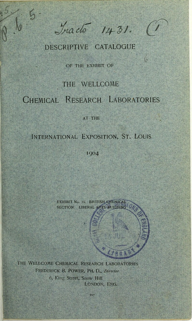 ^ jfnado DESCRIPTIVE CATALOGUE OF THE EXHIBIT OF THE WELLCOME Chemical Research Laboratories AT THE International Exposition, St. Louis 1904 EXHIBIT No. 15. BRITISH CHEMICAL SECTION. LIBERAL ARTS-BUILDING ' v ? V V f&/ vSa * jp. ; .. . tgi ! v ■ •J- ' - - > W: vj • • /$* V ' • —**■*“ y‘ ♦ / \T 2''... x.-C.'L ^ .s The Wellcoa\e chemical research Laboratories Frederick b. power, Ph. d„ Director 6, King Street, Snow Hill London, Eng. 227