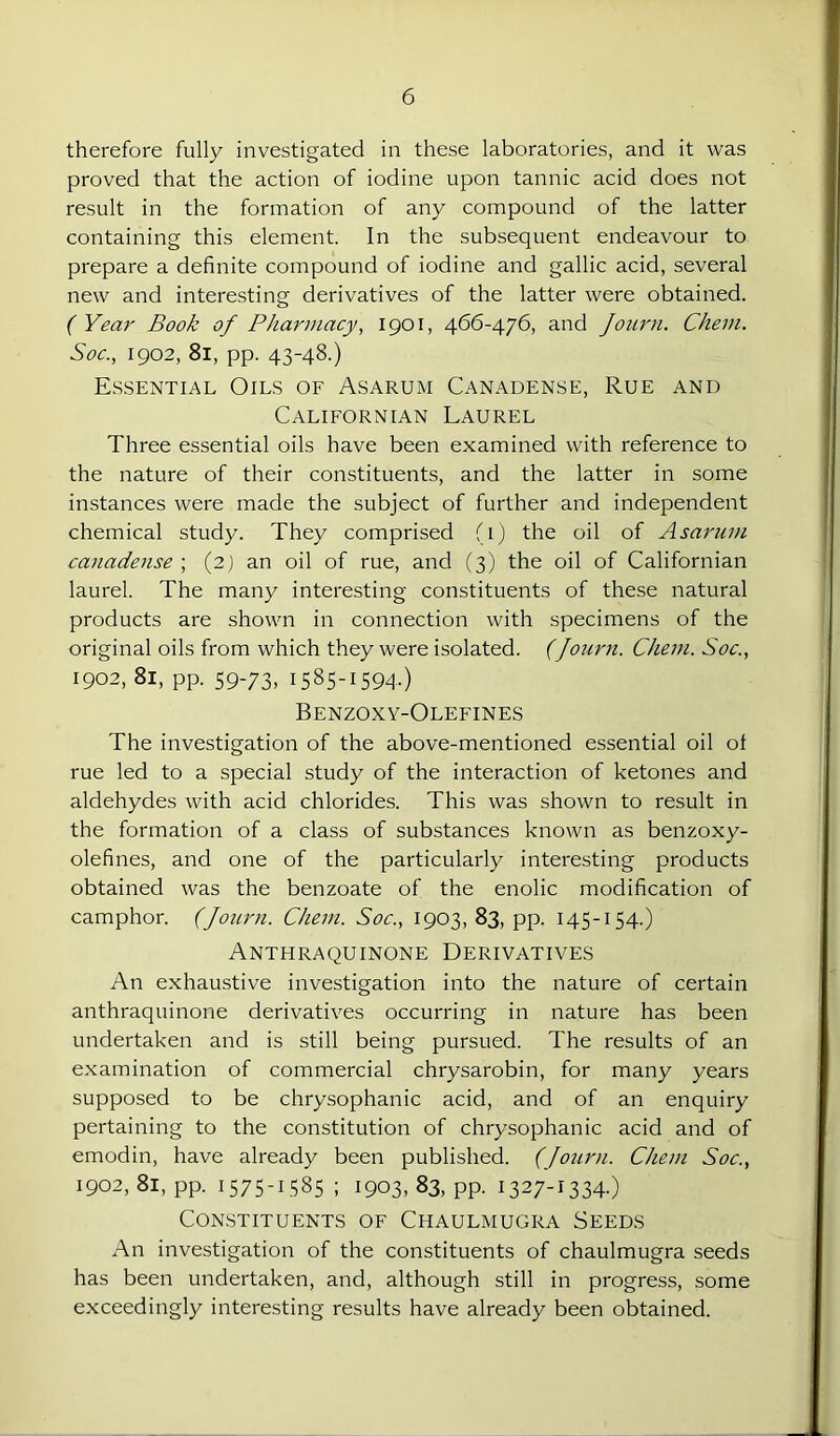 therefore fully investigated in these laboratories, and it was proved that the action of iodine upon tannic acid does not result in the formation of any compound of the latter containing this element. In the subsequent endeavour to prepare a definite compound of iodine and gallic acid, several new and interesting derivatives of the latter were obtained. ( Year Book of Pharmacy, 1901, 466-476, and Journ. Chem. Soc., 1902, 81, pp. 43-48.) Essential Oils of Asarum Canadense, Rue and Californian Laurel Three essential oils have been examined with reference to the nature of their constituents, and the latter in some instances were made the subject of further and independent chemical study. They comprised fi) the oil of Asarum canadense ; (2) an oil of rue, and (3) the oil of Californian laurel. The many interesting constituents of these natural products are shown in connection with specimens of the original oils from which they were isolated. (Journ. Chem. Soc., 1902, 81, pp. 59-73, 1585-1594.) Benzoxy-Olefines The investigation of the above-mentioned essential oil of rue led to a special study of the interaction of ketones and aldehydes with acid chlorides. This was shown to result in the formation of a class of substances known as benzoxy- olefines, and one of the particularly interesting products obtained was the benzoate of the enolic modification of camphor. (Journ. Chem. Soc., 1903, 83, pp. 145-154.) Anthraquinone Derivatives An exhaustive investigation into the nature of certain anthraquinone derivatives occurring in nature has been undertaken and is still being pursued. The results of an examination of commercial chrysarobin, for many years supposed to be chrysophanic acid, and of an enquiry pertaining to the constitution of chrysophanic acid and of emodin, have already been published. (Journ. Chem Soc., 1902, 81, pp. 1575-1585 ; 1903, 83, pp. 1327-1334.) Constituents of Chaulmugra Seeds An investigation of the constituents of chaulmugra seeds has been undertaken, and, although still in progress, some exceedingly interesting results have already been obtained.