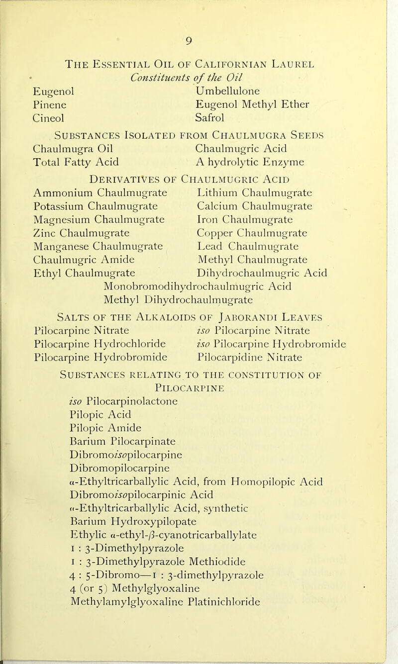 The Essential Oil of Californian Laurel Constituents of the Oil Eusenol Umbellulone Pinene Eugenol Methyl Ether Cineol Safrol Substances Isolated from Chaulmugra Seeds Chaulmugra Oil Chaulmugric Acid Total Fatty Acid A hydrolytic Enzyme Derivatives of Chaulmugric Acid Ammonium Chaulmugrate Potassium Chaulmugrate Magnesium Chaulmugrate Zinc Chaulmugrate Manganese Chaulmugrate Chaulmugric Amide Ethyl Chaulmugrate Lithium Chaulmugrate Calcium Chaulmugrate Iron Chaulmugrate Copper Chaulmugrate Lead Chaulmugrate Methyl Chaulmugrate Dihydrochaulmugric Acid Monobromodihydrochaulmugric Acid Methyl Dihydrochaulmugrate Salts of the Alkaloids of Jaborandi Leaves Pilocarpine Nitrate iso Pilocarpine Nitrate Pilocarpine Hydrochloride iso Pilocarpine Hydrobromide Pilocarpine Hydrobromide Pilocarpidine Nitrate Substances relating to the constitution of Pilocarpine iso Pilocarpinolactone Pilopic Acid Pilopic Amide Barium Pilocarpinate DibromoAcpilocarpine Dibromopilocarpine a-Ethyltricarballylic Acid, from Homopilopic Acid DibromoA<?pilocarpinic Acid (i-Ethyltricarballylic Acid, synthetic Barium Hydroxypilopate Ethylic a-ethyl-/3-cyanotricarballylate i : 3-Dimethylpyrazole i : 3-Dimethylpyrazole Methiodide 4 : 5-Dibromo—1 : 3-dimethylpyrazole 4 (or 5) Methylglyoxaline Methylamylglyoxaline Platinichloride