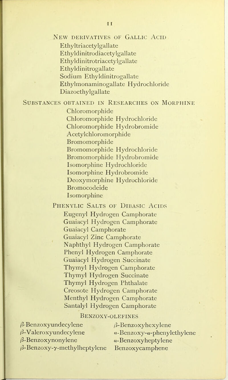 New derivatives of Gallic Acid Ethyltriacetylgallate Ethyldinitrodiacetylgallate Ethyldinitrotriacetylgallate Ethyldinitrogallate Sodium Ethyldinitrogallate Ethylmonaminogallate Hydrochloride Diazoethylgallate Substances obtained in Researches on Morphine Chloromorphide Chloromorphide Hydrochloride Chloromorphide Hydrobromide Acetylchloromorphide Bromomorphide Bromomorphide Hydrochloride Bromomorphide Hydrobromide Isomorphine Hydrochloride Isomorphine Hydrobromide Deoxymorphine Hydrochloride Bromocodeide Isomorphine Piienylic Salts of Dibasic Acids Eugenyl Hydrogen Camphorate Guaiacyl Hydrogen Camphorate Guaiacyl Camphorate Guaiacyl Zinc Camphorate Naphthyl Hydrogen Camphorate Phenyl Hydrogen Camphorate Guaiacyl Hydrogen Succinate Thymyl Hydrogen Camphorate Thymyl Hydrogen Succinate Thymyl Hydrogen Phthalate Creosote Hydrogen Camphorate Menthyl Hydrogen Camphorate Santalyl Hydrogen Camphorate Benzoxy-olefines /3-Benzoxyundecylene /3-Benzoxyhexylene /3-Valeroxyundecylene a-Benzoxy-a-phenylethylene /3-Benzoxynonylene a-Benzoxyheptylene /3-Benzoxy-y-methylheptylene Benzoxycamphene