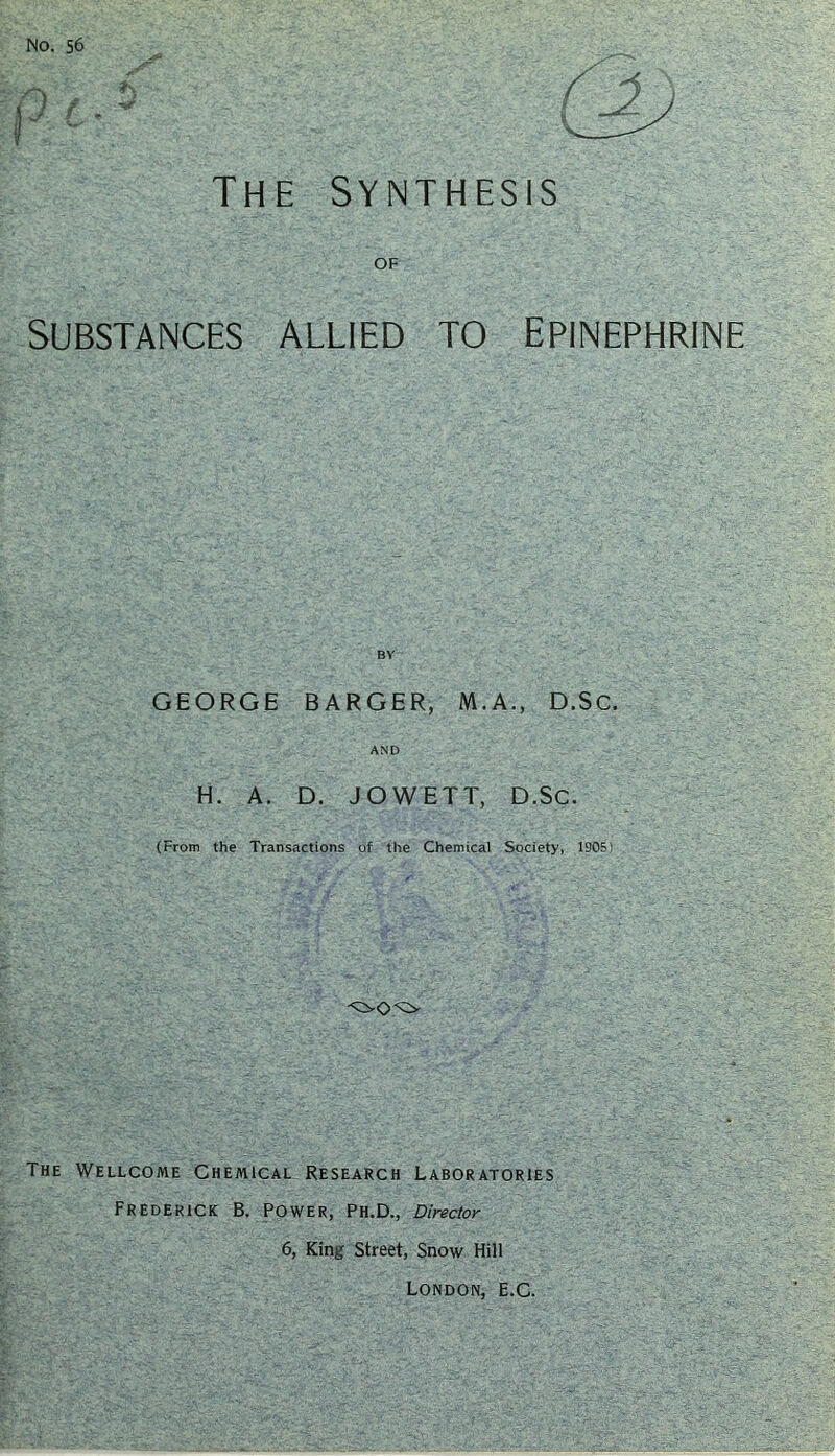 No. 56 The synthesis of Substances allied to epinephrine BY GEORGE BARGER, M.A., D.Sc. AND H. A. D. JOWETT, D.Sc. (From the Transactions of the Chemical Society, 1905) The Wellcome Chemical Research Laboratories Frederick B. Power, Ph.D., Director 6, King Street, Snow Hill London, E.C.