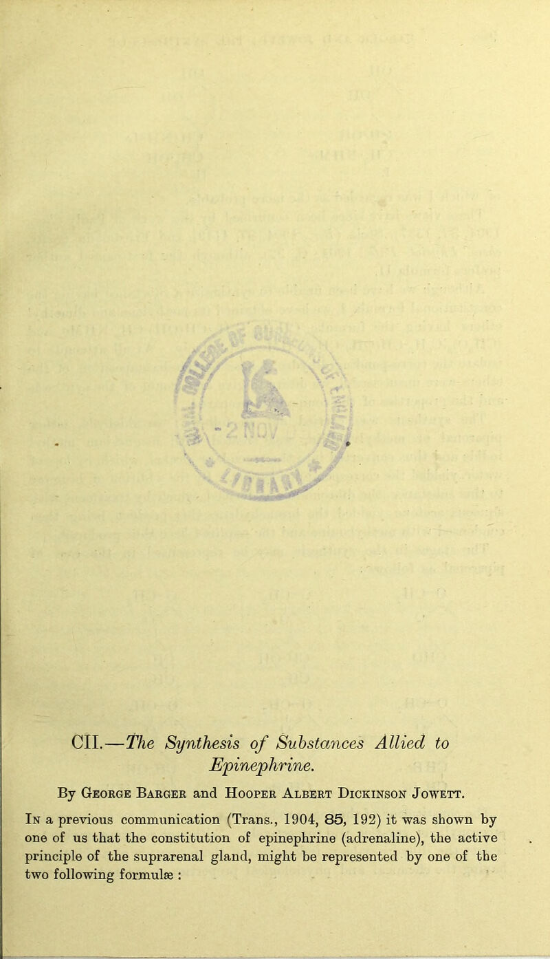 * CII.—The Synthesis of Substances Allied to Epinephrine. By George Barger and Hooper Albert Dickinson Jowett. In a previous communication (Trans., 1904, 85, 192) it was shown by one of us that the constitution of epinephrine (adrenaline), the active principle of the suprarenal gland, might be represented by one of the two following formulae :