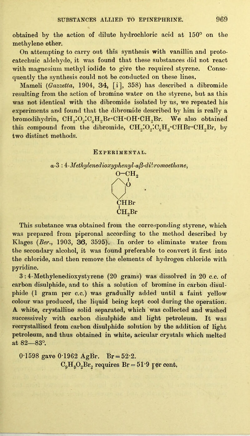 obtained by the action of dilute hydrochloric acid at 150° on the methylene ether. On attempting to carry out this synthesis with vanillin and proto- catechuic aldehyde, it was found that these substances did not react with magnesium methyl iodide to give the required styrene. Conse- quently the synthesis could not be conducted on these lines. Mameli (Gazzetta, 1904, 34, [i], 358) has described a dibromide resulting from the action of bromine water on the styrene, but as this was not identical with the dibromide isolated by us, we repeated his experiments and found that the dibromide described by him is really a bromodihydrin, CH.2iO2IC0HoBr,CH,OH,CH2Br. We also obtained this compound from the dibromide, CH2I02!CcH3,CHBr,CH;,Br, by two distinct methods. Experimental. a-3 : 4:-Methylenedioxyphenyl-a(3-dibromoethane, o-ch2 CHBr CH2Br This substance was obtained from the corresponding styrene, which was prepared from piperonal according to the method described by Klages (Ber., 1903, 36, 3595). In order to eliminate water from the secondary alcohol, it was found preferable to convert it first into the chloride, and then remove the elements of hydrogen chloride with pyridine. 3 :4-Methylenedioxystyrene (20 grams) was dissolved in 20 c.c. of carbon disulphide, and to this a solution of bromine in carbon disul- phide (1 gram per c.c.) was gradually added until a faint yellow colour was produced, the liquid being kept cool during the operation. A. white, crystalline solid separated, which Was collected and washed successively with carbon disulphide and light petroleum. It was recrystallised from carbon disulphide solution by the addition of light petroleum, and thus obtained in white, acicular crystals which melted at 82—83°. 0-1598 gave 0-1962 AgBr. Br = 52 2. C9Hg02Br2 requires Br = 51-9 per cent,