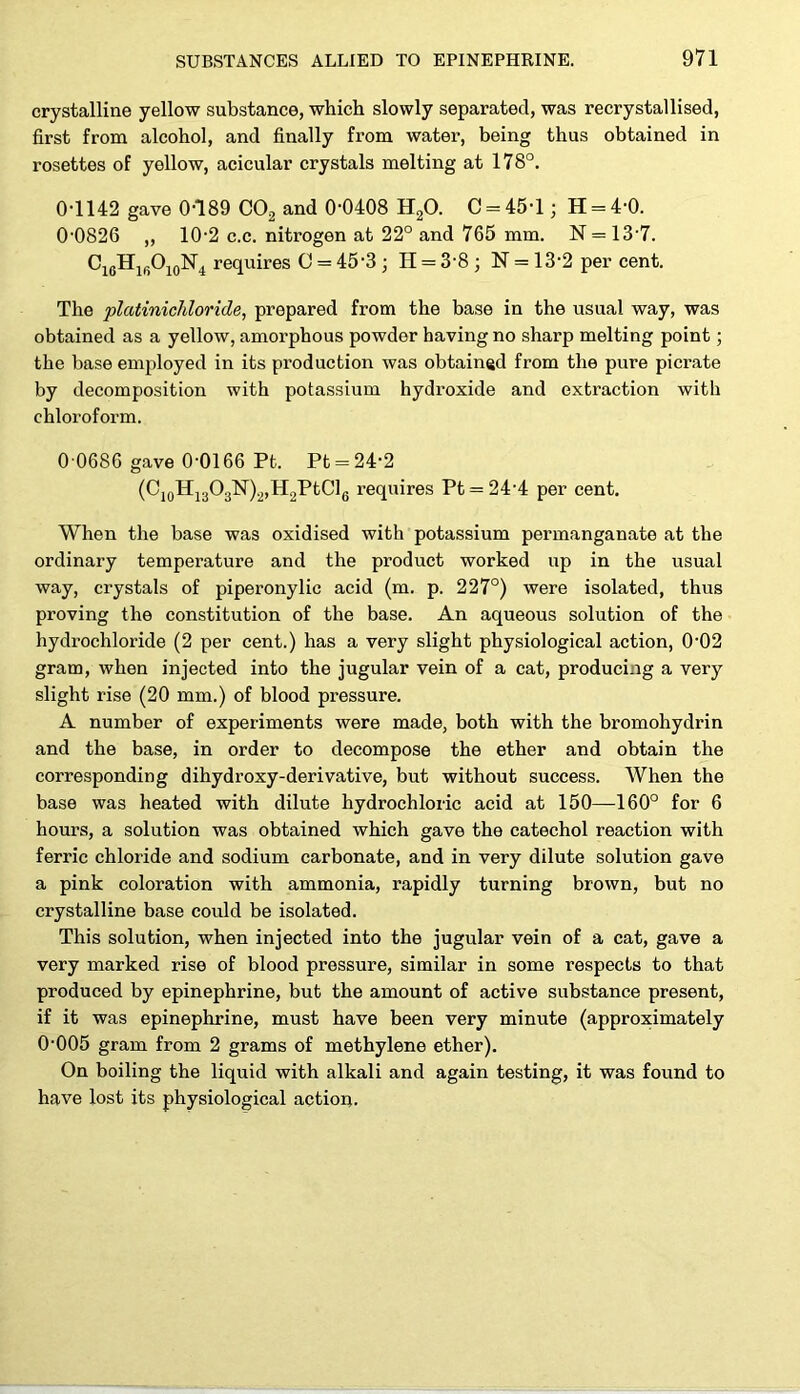 crystalline yellow substance, which slowly separated, was recrystallised, first from alcohol, and finally from water, being thus obtained in rosettes of yellow, acicular crystals melting at 178°. 0-1142 gave 0-189 C02 and 0-0408 H20. C = 45T; H = 4-0. 0-0826 „ 10-2 c.c. nitrogen at 22° and 765 mm. N = 13-7. C16HlfiO10N4 requires C = 45*3 ; H = 3-8 ; N = 13-2 per cent. The platinichloride, prepared from the base in the usual way, was obtained as a yellow, amorphous powder having no sharp melting point; the base employed in its production was obtained from the pure picrate by decomposition with potassium hydroxide and extraction with chloroform. 0 0686 gave 0-0166 Pt. Pt = 242 (C10H13O3N)2,H2PtC]6 requires Pt = 24-4 per cent. When the base was oxidised with potassium permanganate at the ordinary temperature and the product worked up in the usual way, crystals of piperonylic acid (m. p. 227°) were isolated, thus proving the constitution of the base. An aqueous solution of the hydrochloride (2 per cent.) has a very slight physiological action, 0'02 gram, when injected into the jugular vein of a cat, producing a very slight rise (20 mm.) of blood pressure. A number of experiments were made, both with the bromohydrin and the base, in order to decompose the ether and obtain the corresponding dihydroxy-derivative, but without success. When the base was heated with dilute hydrochloric acid at 150—160° for 6 hours, a solution was obtained which gave the catechol reaction with ferric chloride and sodium carbonate, and in very dilute solution gave a pink coloration with ammonia, rapidly turning brown, but no crystalline base could be isolated. This solution, when injected into the jugular vein of a cat, gave a very marked rise of blood pressure, similar in some respects to that produced by epinephrine, but the amount of active substance present, if it was epinephrine, must have been very minute (approximately 0-005 gram from 2 grams of methylene ether). On boiling the liquid with alkali and again testing, it was found to have lost its physiological action.