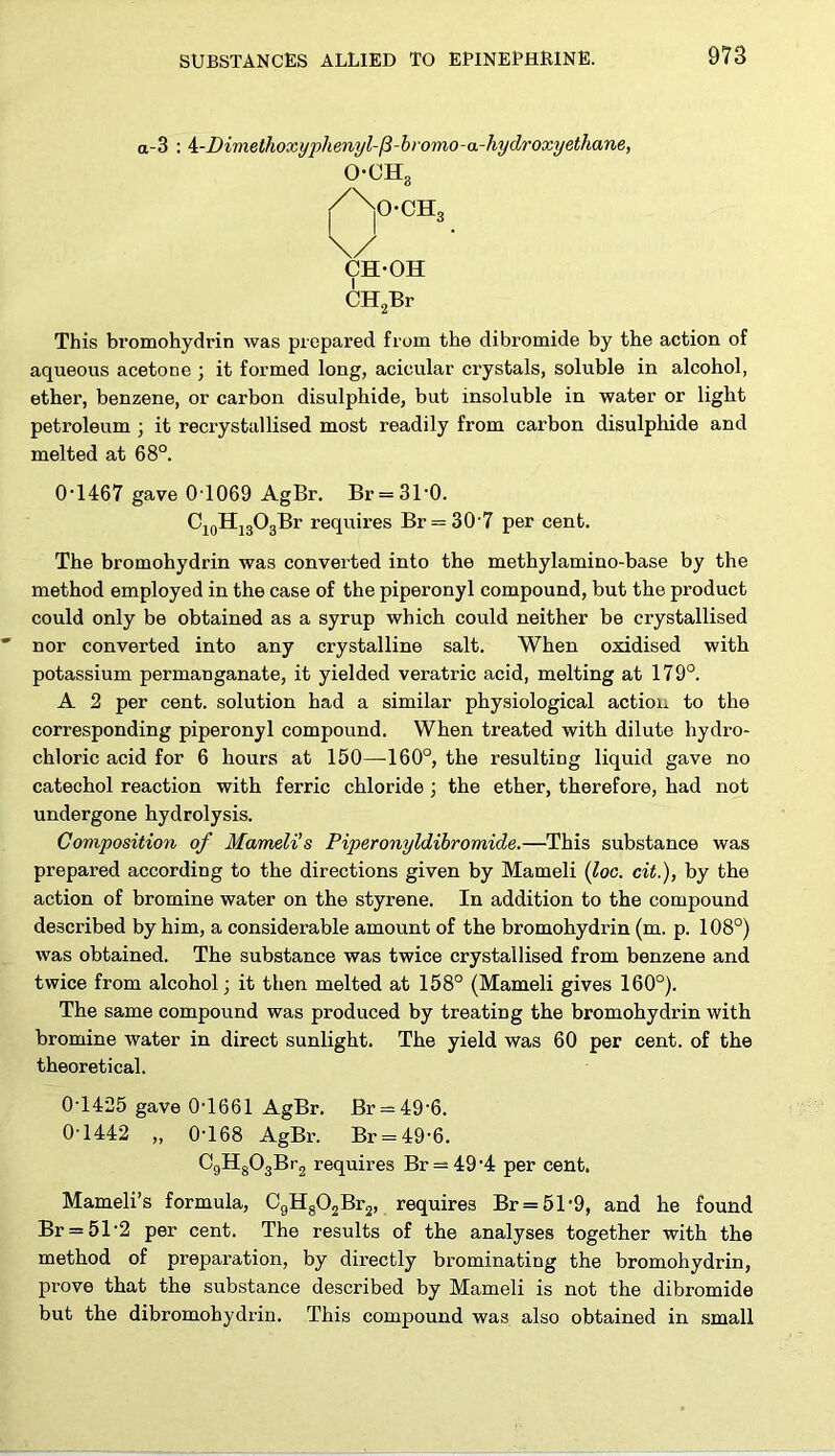 a-3 : 4:-Dimethoxyphenyl-(3-bromo-a-hydroxyethane, o-oh3 /No-ch, u • CH-OH CH2Br This bromohydrin was prepared from the dibromide by the action of aqueous acetone ; it formed long, acicular crystals, soluble in alcohol, ether, benzene, or carbon disulphide, but insoluble in water or light petroleum ; it recrystallised most readily from carbon disulphide and melted at 68°. 0T467 gave 0T069 AgBr. Br = 3T0. C10H13O3Br requires Br = 30 7 per cent. The bromohydrin was converted into the methylamino-base by the method employed in the case of the piperonyl compound, but the product could only be obtained as a syrup which could neither be crystallised nor converted into any crystalline salt. When oxidised with potassium permanganate, it yielded veratric acid, melting at 179°. A 2 per cent, solution had a similar physiological action to the corresponding piperonyl compound. When treated with dilute hydro- chloric acid for 6 hours at 150—160°, the resulting liquid gave no catechol reaction with ferric chloride ; the ether, therefore, had not undergone hydrolysis. Composition of Mameli’s Piperonyldibromide.—This substance was prepared according to the directions given by Mameli (loc. cit.), by the action of bromine water on the styrene. In addition to the compound described by him, a considerable amount of the bromohydrin (m. p. 108°) was obtained. The substance was twice crystallised from benzene and twice from alcohol; it then melted at 158° (Mameli gives 160°). The same compound was produced by treating the bromohydrin with bromine water in direct sunlight. The yield was 60 per cent, of the theoretical. 0-1425 gave 0-1661 AgBr. Br = 49'6. 0-1442 „ 0-168 AgBr. Br = 49'6. C9H803Br2 requires Br = 49-4 per cent. Mameli’s formula, C9H802Br2, requires Br = 51-9, and he found Br = 512 per cent. The results of the analyses together with the method of preparation, by directly brominating the bromohydrin, prove that the substance described by Mameli is not the dibromide but the dibromohydrin. This compound was also obtained in small