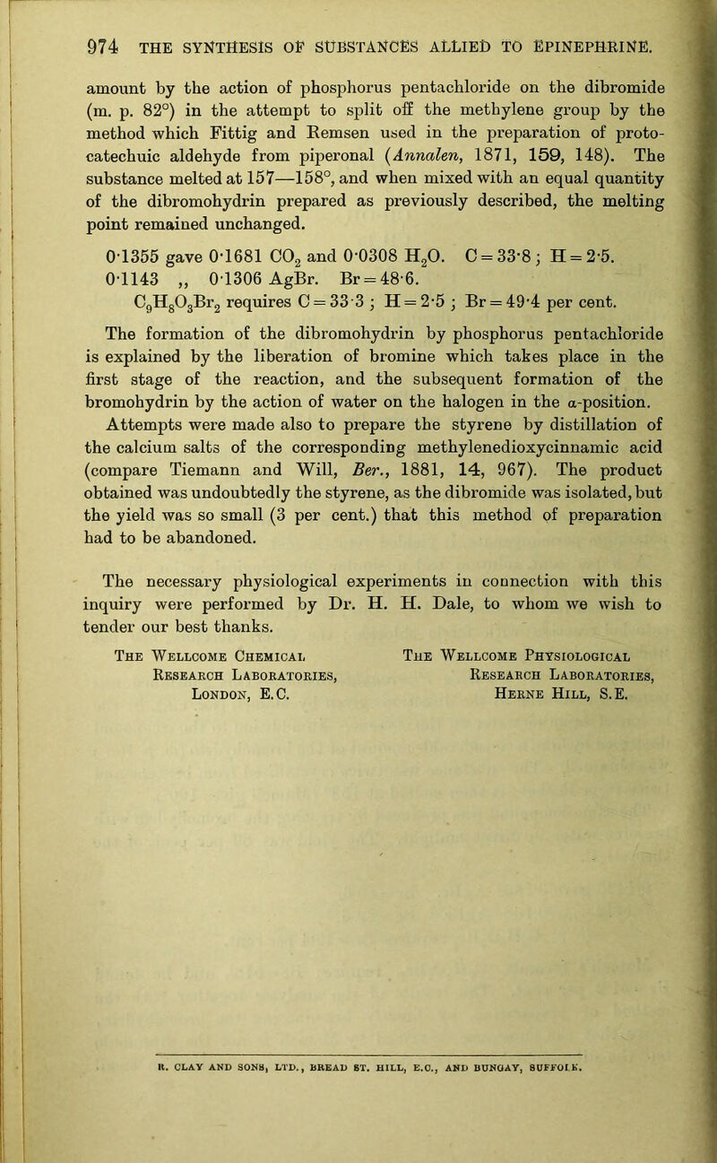 amount by the action of phosphorus pentachloride on the dibromide (m. p. 82°) in the attempt to split off the methylene group by the method which Fittig and Remsen used in the preparation of proto- catechuic aldehyde from piperonal (Annalen, 1871, 159, 148). The substance melted at 157—158°, and when mixed with an equal quantity of the dibromohydrin prepared as previously described, the melting point remained unchanged. 0-1355 gave 0-1681 C02 and 0-0308 H20. C = 33-8 ; H = 2-5. 0-1143 „ 0T306 AgBr. Br = 48 6. C9H803Br2 requires C = 33 3 ; H = 25 ; Br = 49-4 per cent. The formation of the dibromohydrin by phosphorus pentachloride is explained by the liberation of bromine which takes place in the first stage of the reaction, and the subsequent formation of the bromohydrin by the action of water on the halogen in the a-position. Attempts were made also to prepare the styrene by distillation of the calcium salts of the corresponding methylenedioxycinnamic acid (compare Tiemann and Will, Ber., 1881, 14, 967). The product obtained was undoubtedly the styrene, as the dibromide was isolated, but the yield was so small (3 per cent.) that this method of preparation had to be abandoned. The necessary physiological experiments in connection with this inquiry were performed by Dr. H. H. Dale, to whom we wish to tender our best thanks. The Wellcome Chemical The Wellcome Physiological Research Laboratories, Research Laboratories, London, E.C. Herne Hill, S.E. It. CLAY AND SONS, LTD., BREAD 6T. HILL, E.O., AND BUNOAY, SUFFOLK.