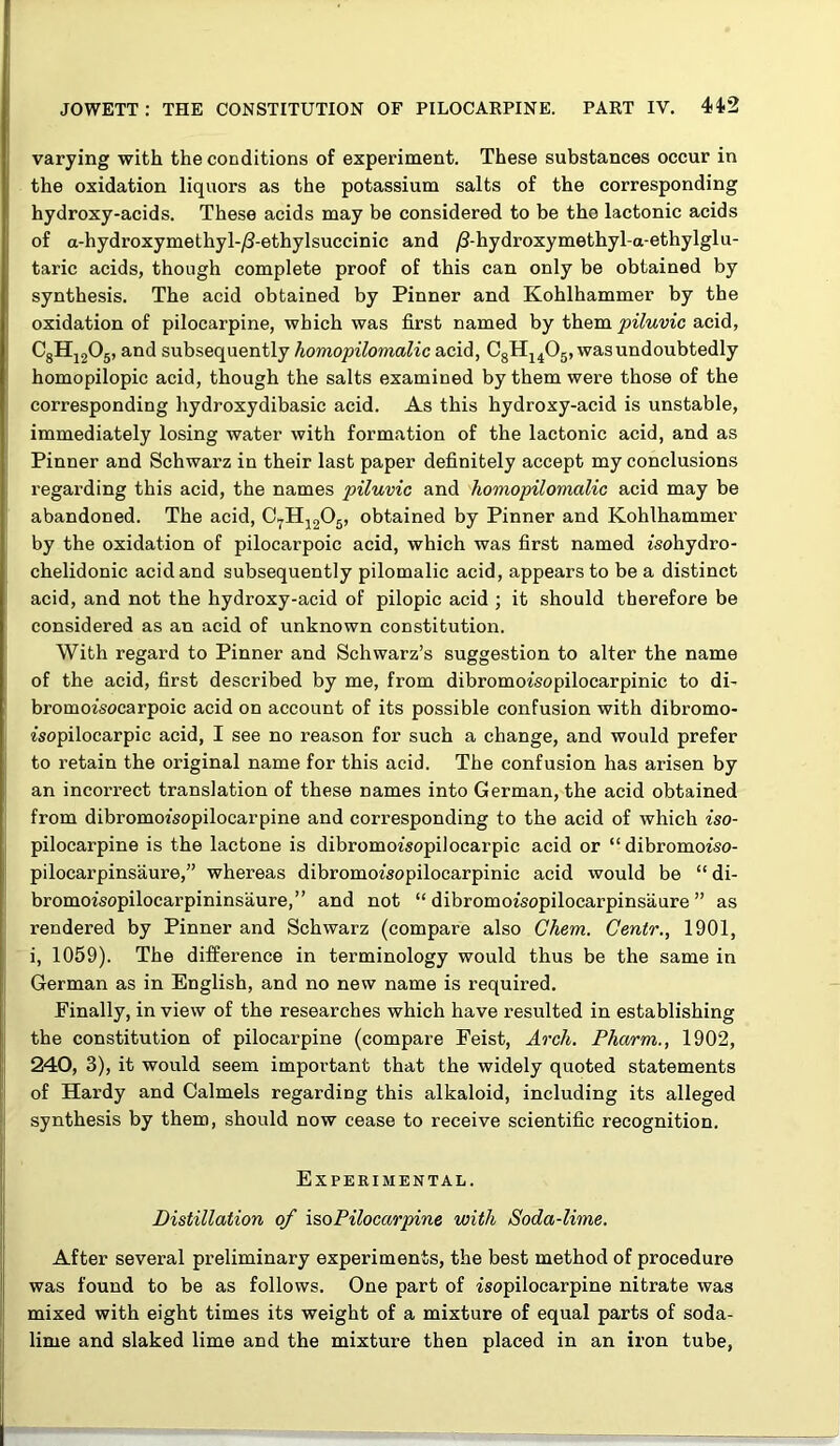 varying with the conditions of experiment. These substances occur in the oxidation liquors as the potassium salts of the corresponding hydroxy-acids. These acids may be considered to be the lactonic acids of a-hydroxymethyl-yS-ethylsuccinic and ^-hydroxymethyl-a-ethylglu- taric acids, though complete proof of this can only be obtained by synthesis. The acid obtained by Pinner and Kohlhammer by the oxidation of pilocarpine, which was first named by them piluvic acid, CgHjgOg, and subsequently homopilomalic acid, CgHj^Og, was undoubtedly homopilopic acid, though the salts examined by them were those of the corresponding hydroxydibasic acid. As this hydroxy-acid is unstable, immediately losing water with formation of the lactonic acid, and as Pinner and Schwarz in their last paper definitely accept my conclusions regarding this acid, the names piluvic and homopilomalic acid may be abandoned. The acid, O.^Hj205, obtained by Pinner and Kohlhammer by the oxidation of pilocarpoic acid, which was first named jsohydro- chelidonic acid and subsequently pilomalic acid, appears to be a distinct acid, and not the hydroxy-acid of pilopic acid ; it should therefore be considered as an acid of unknown constitution. With regard to Pinner and Schwarz’s suggestion to alter the name of the acid, first described by me, from dibromoisopilocarpinic to di- bromoisocarpoic acid on account of its possible confusion with dibromo- isopilocarpic acid, I see no reason for such a change, and would prefer to retain the original name for this acid. The confusion has arisen by an incorrect translation of these names into German, the acid obtained from dibromofsopilocarpine and corresponding to the acid of which iso- pilocarpine is the lactone is dibromoz'sopilocarpic acid or “dibromotso- pilocarpinsaure,” whereas dibromoisopilocarpinic acid would be “ di- bromoisopilocarpininsaure,” and not “ dibromoisopilocarpinsaure ” as rendered by Pinner and Schwarz (compare also Chem. Centr., 1901, i, 1059). The difference in terminology would thus be the same in German as in English, and no new name is required. Finally, in view of the researches which have resulted in establishing the constitution of pilocarpine (compare Feist, Arch. Pharm., 1902, 240, 3), it would seem important that the widely quoted statements of Hardy and Calmels regarding this alkaloid, including its alleged synthesis by them, should now cease to receive scientific recognition. Experimental. Distillation of isoPilocarpine with Soda-lime. After several preliminary experiments, the best method of procedure was found to be as follows. One part of isopilocarpine nitrate was mixed with eight times its weight of a mixture of equal parts of soda- lime and slaked lime and the mixture then placed in an iron tube.