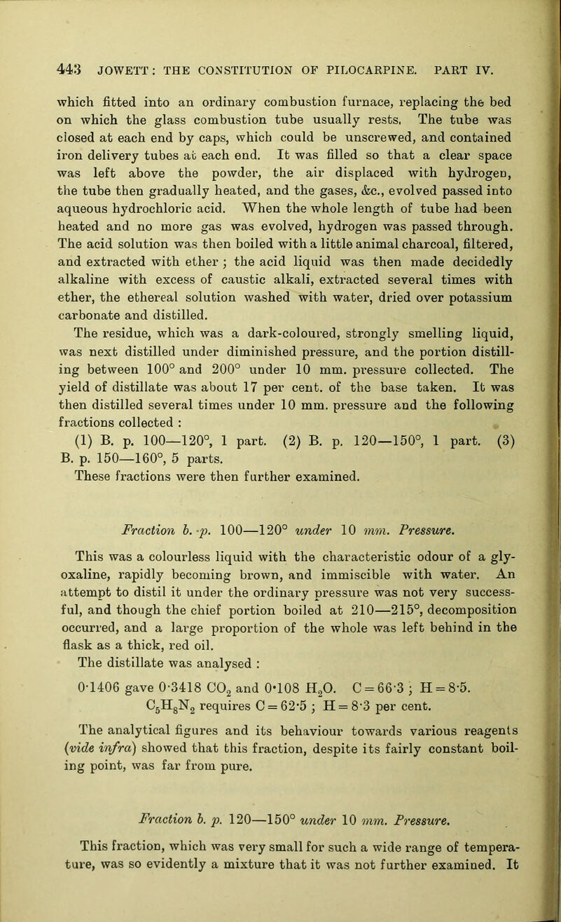 which fitted into an ordinary combustion furnace, replacing the bed on which the glass combustion tube usually rests, The tube was closed at each end by caps, which could be unscrewed, and contained iron delivery tubes at each end. It was filled so that a clear space was left above the powder, the air displaced with hydrogen, the tube then gradually heated, and the gases, &c., evolved passed into aqueous hydrochloric acid. When the whole length of tube had been heated and no more gas was evolved, hydrogen was passed through. The acid solution was then boiled with a little animal charcoal, filtered, and extracted with ether ; the acid liquid was then made decidedly alkaline with excess of caustic alkali, extracted several times with ether, the ethereal solution washed with water, dried over potassium carbonate and distilled. The residue, which was a dark-coloured, strongly smelling liquid, was next distilled under diminished pressure, and the portion distill- ing between 100° and 200° under 10 mm. pressure collected. The yield of distillate was about 17 per cent, of the base taken. It was then distilled several times under 10 mm. pressure and the following fractions collected ; (1) B. p. 100—120°, 1 part. (2) B. p. 120—150°, 1 part. (3) B. p. 150—160°, 5 parts. These fractions were then further examined. Fraction h.-p. 100—120° under 10 mm. Pressure. This was a colourless liquid with the characteristic odour of a gly- oxaline, rapidly becoming brown, and immiscible with water. An attempt to distil it under the ordinary pressure was not very success- ful, and though the chief portion boiled at 210—215°, decomposition occurred, and a large proportion of the whole was left behind in the flask as a thick, red oil. The distillate was analysed : 0-1406 gave 0-3418 COj and 0-108 HgO. C = 66'3 ; H = 8-5. CgHgNg requires C = 62-5 ; H = 8-3 per cent. The analytical figures and its behaviour towards various reagents {vide infra) showed that this fraction, despite its fairly constant boil- ing point, was far from pure. Fraction h. p. 120—150° under 10 mm. Pressure. This fraction, which was very small for such a wide range of tempera- ture, was so evidently a mixture that it was not further examined. It