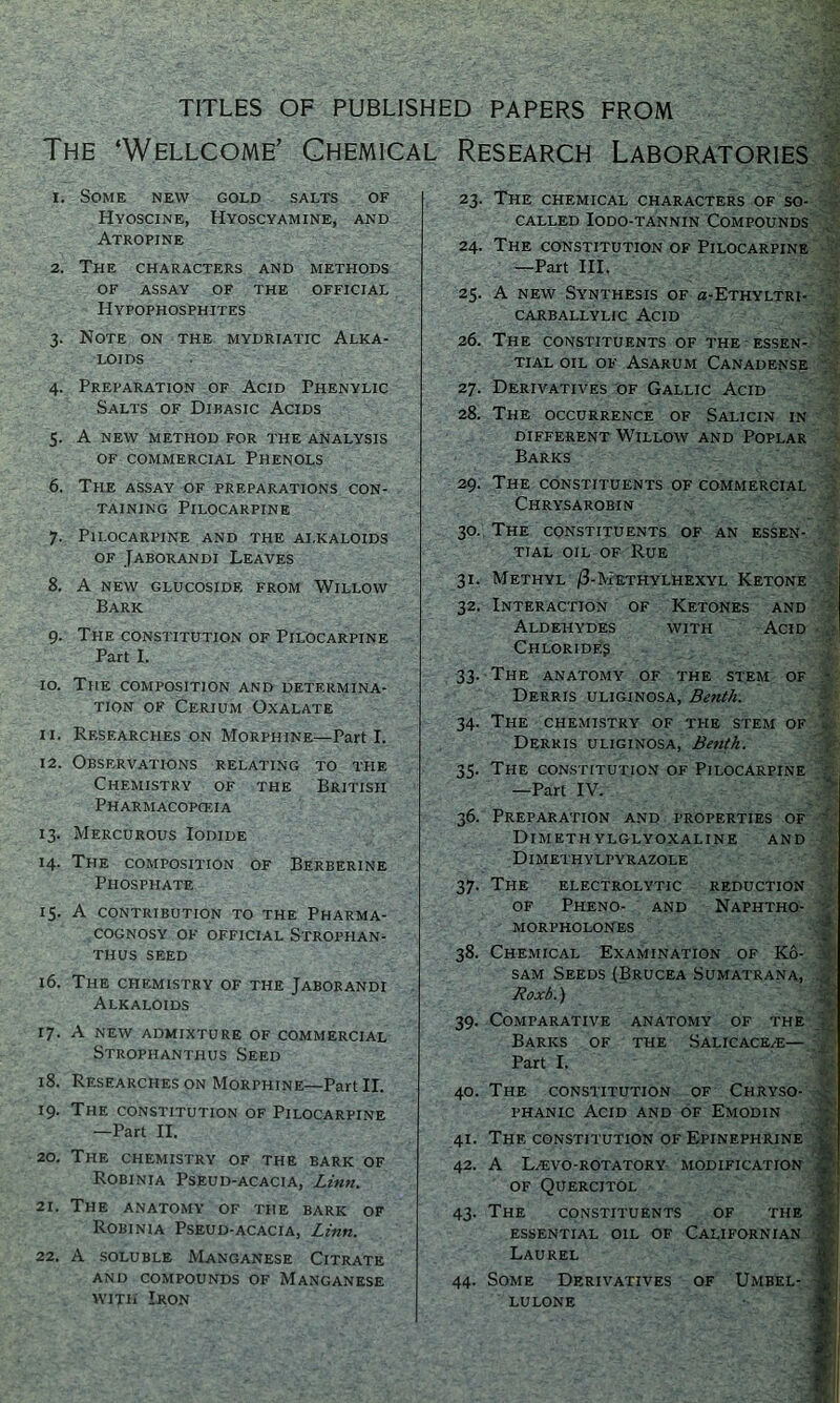 TITLES OF PUBLISHED PAPERS FROM The ‘Wellcome’ Chemical Research Laboratories 1. Some new gold salts of Hyoscine, Hyoscyamine, and Atropine 2. The characters and methods OF ASSAY OF THE OFFICIAL Hypophosphites 3. Note on the mydriatic Alka- loids 4. Preparation of Acid Phenylic Salts of Dibasic Acids 5. A new method for the analysis of commercial Phenols 6. The assay of preparations con- taining Pilocarpine 7. Pilocarpine and the ai.kaloids of Jaborandi Leaves 8. A NEW GLUCOSIDF. FROM WILLOW Bark 9. The constitution of Pilocarpine Part I. 10. The composition and determina- tion of Cerium Oxalate 11. Researches on Morphine—Part I. 12. Observations relating to the Chemistry of the British Pharmacopeia 13. Mercurous Iodide 14. The composition of Berberine Phosphate 15. A contribution to the Pharma- cognosy of official Strophan- THUS SEED 16. The chemistry of the Jaborandi Alkaloids 17. A new admixture of commercial Strophanthus Seed 18. Researches on Morphine—Part II. 19. The constitution of Pilocarpine —Part II. 20. The chemistry of the bark of Robinia Pseud-acacia, Linn. 21. The anatomy of the bark of Robinia Pseud-acacia, Linn. 22. A soluble Manganese Citrate AND COMPOUNDS OF MANGANESE with Iron - 23. The chemical characters of so- called Iodo-tannin Compounds 24. The constitution of Pilocarpine —Part III. ■ 25. A new Synthesis of g-Ethyltri- carballylic Acid 26. The constituents of the essen- tial oil of Asarum Canadense 27. Derivatives of Gallic Acid 28. The occurrence of Salicin in different Willow and Poplar Barks 29. The constituents of commercial Chrysarobin A’ 30. The constituents of an essen- tial oil of Rue 31. Methyl /3-Methylhexyl Ketone - 32. Interaction of Ketones and Aldehydes with Acid Chlorides 33. The anatomy of the stem of - Derris uliginosa, Benth. 34. The chemistry of the stem of - Derris uliginosa, Benth. 35. The constitution of Pilocarpine —Part IV. 36. Preparation and properties of Dimethylglyoxaline and Dimethylpyrazole 37. The electrolytic reduction of Pheno- and Naphtho- morpholones 38. Chemical Examination of Ko- sam Seeds(Brucea Sumatrana, 3 Roxb.) 39. Comparative anatomy of the Barks of the Salicace/e— , Part I. 40. The constitution of Chryso- v- phanic Acid and of Emodin 41. The constitution of Epinephrine v 42. A LZEVO-ROTATORY MODIFICATION ■' OF Quercitol 43. The constituents of the i essential oil of Californian Af Laurel 44. Some Derivatives of Umbel- * lulone