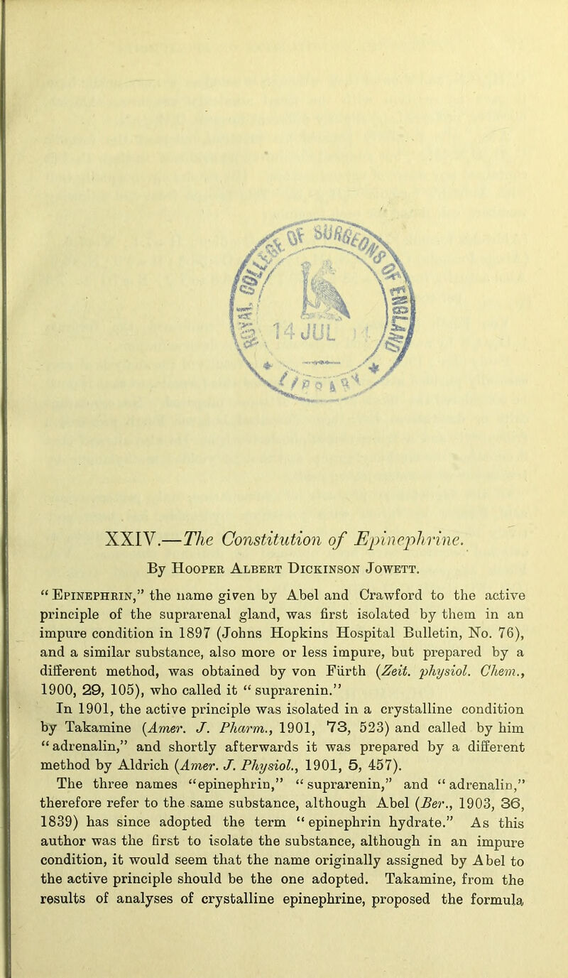 XXIV.—The Constitution of Epinephrine. By Hooper Albert Dickinson Jowett. “ Epinephrin,” the name given by Abel and Crawford to the active principle of the suprai’enal gland, was first isolated by them in an impure condition in 1897 (Johns Hopkins Hospital Bulletin, No. 76), and a similar substance, also more or less impure, but prepared by a different method, was obtained by von Fiirth (Zeit. physiol. Chem., 1900, 29, 105), who called it “ suprarenin.” In 1901, the active principle was isolated in a crystalline condition by Takamine {Amer. J. Phcirm., 1901, 73, 523) and called by him “ adrenalin,” and shortly afterwards it was prepared by a different method by Aldrich [Amer. J. Physiol., 1901, 5, 457). The three names “epinephrin,” “suprarenin,” and “adrenalin,” therefore refer to the same substance, although Abel (Ber., 1903, 36, 1839) has since adopted the term “epinephrin hydrate.” As this author was the first to isolate the substance, although in an impure condition, it would seem that the name originally assigned by Abel to the active principle should be the one adopted. Takamine, from the results of analyses of crystalline epinephrine, proposed the formula