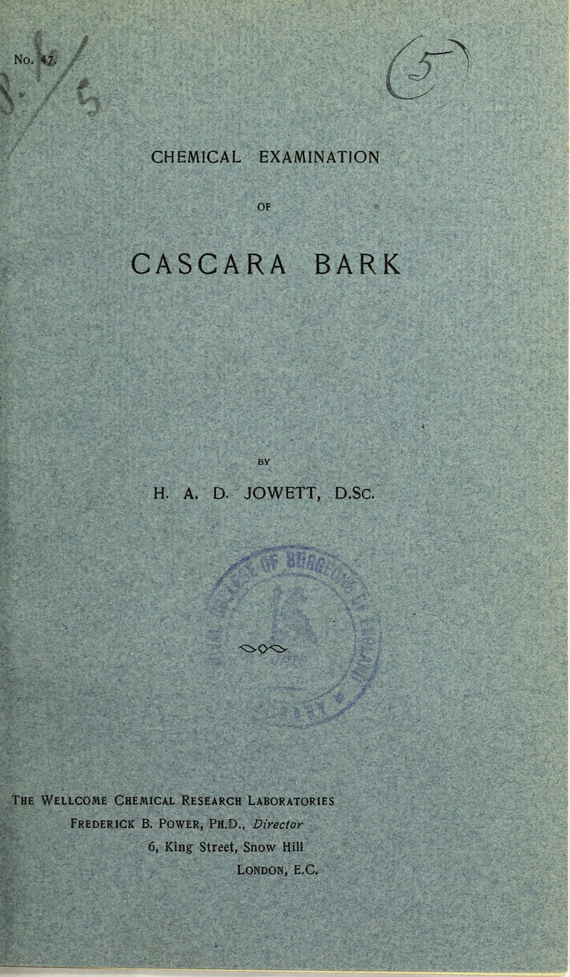 CHEMICAL EXAMINATION No.W. OF CASCARA BARK BY H. A. D. JOWETT, D.Sc. The Wellcome Chemical Research Laboratories Frederick B. Power, Ph.D., Director 6, King Street, Snow Hill London, E.C.