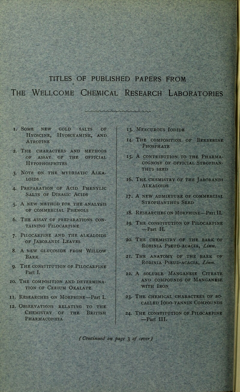 TITLES OF PUBLISHED PAPERS FROM The Wellcome Chemical Research Laboratories 1. Some new gold salts of Hvoscine, Hyoscyamine, and Atropine 2. The characters and methods OF ASSAY OF THE OFFICIAL Hypophosphites 3. Note on the mydriatic Alka- loids 4. Preparation of Acid Phenylic Salts of Dibasic Acids 5. A new method for the analysis OF commercial Phenols 6. The assay of preparations con- taining Pilocarpine 7. Pilocarpine and the ai.kaloids of Jaborandi Leaves 8. A new glucoside from Willow Bark 9. The constitution of Pilocarpine Part I. 10. The composition and determina- tion OF Cerium Oxalate 11. Researches on Morphine—Part I. 12. Observations relating to the Chemistry of the British Pharmacopceia 13. Mercurous Iodide 14. The composition of Berberine Phosphate 15. A CONTRIBUTION TO THE PHARMA- COGNOSY OF OFFICIAL StROPHAN- THUS SEED 16. The CHEMISTRY OF THE JABORANDI Alkaloids 17. A NEW ADMIXTURE OF COMMERCIAL Strophanthus Seed 18. Researches on Morphine—Part II. 19. The constitution of Pilocarpine -^Part II. 20. The chemistry of the bark of Robinia Pseud-acacia, Linn. 21. The anatomy of the bark of Robinia Pseud-acacia, Linn. 22. A SOLUBLE Manganese Citrate AND compounds OF MANGANESE WITH Iron 23. The chemical characters of so- called lODO-TANNIN COMPOUNDS 24. The CONSTITUTION OF Pilocarpine —Part III. (Continued on page 3 of cover)