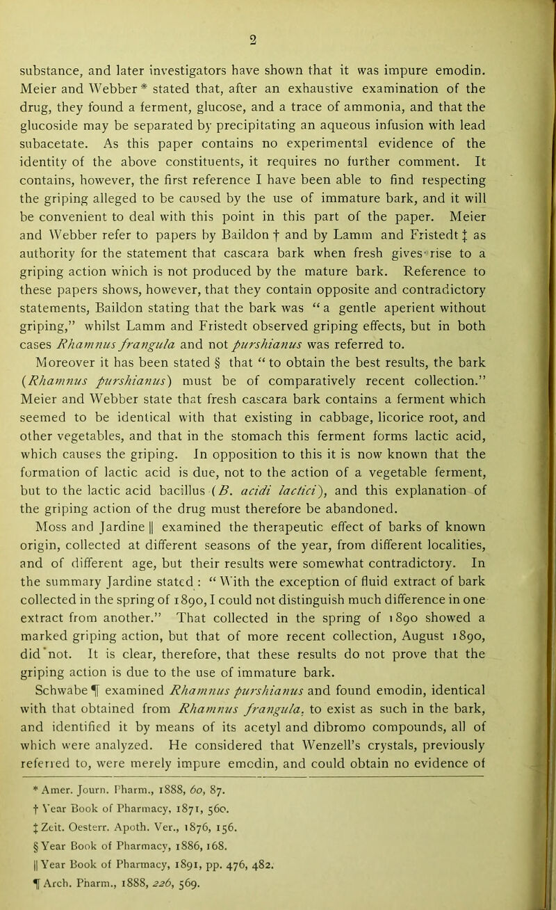 substance, and later investigators have shown that it was impure emodin. Meier and Webber * stated that, after an exhaustive examination of the drug, they found a ferment, glucose, and a trace of ammonia, and that the glucoside may be separated by precipitating an aqueous infusion with lead subacetate. As this paper contains no experimental evidence of the identity of the above constituents, it requires no further comment. It contains, however, the first reference I have been able to find respecting the griping alleged to be caused by the use of immature bark, and it will be convenient to deal with this point in this part of the paper. Meier and Webber refer to papers by Baildon t and by Lamm and Fristedt J as authority for the statement that cascara bark when fresh gives- rise to a griping action which is not produced by the mature bark. Reference to these papers shows, however, that they contain opposite and contradictory statements, Baildon stating that the bark was “ a gentle aperient without griping,” whilst Lamm and Fristedt observed griping effects, but in both cases Rhamnus frangula and not purshianus was referred to. Moreover it has been stated § that “to obtain the best results, the bark {Rhamnus purshianus') must be of comparatively recent collection.” Meier and Webber state that fresh cascara bark contains a ferment which seemed to be identical with that existing in cabbage, licorice root, and other vegetables, and that in the stomach this ferment forms lactic acid, which causes the griping. In opposition to this it is now known that the formation of lactic acid is due, not to the action of a vegetable ferment, but to the lactic acid bacillus (^. acidi lacHci^, and this explanation of the griping action of the drug must therefore be abandoned. Moss and Jardine || examined the therapeutic effect of barks of known origin, collected at different seasons of the year, from different localities, and of different age, but their results were somewhat contradictory. In the summary Jardine stated : “ With the exception of fluid extract of bark collected in the spring of 1890,1 could not distinguish much difference in one extract from another.” That collected in the spring of 1890 showed a marked griping action, but that of more recent collection, August 1890, did’not. It is clear, therefore, that these results do not prove that the griping action is due to the use of immature bark. Schwabe^ examined Rhamnus ptcrshianus and found emodin, identical with that obtained from Rhamnus fraiigula, to exist as such in the bark, and identified it by means of its acetyl and dibromo compounds, all of which were analyzed. He considered that Wenzell’s crystals, previously referred to, were merely impure emodin, and could obtain no evidence of * Amer. Journ. Pharm., 1888, 60, 87. t Vear Book of Pharmacy. 1871, 560. f; Zcit. Oesterr. Apoth. Ver., 1876, 156. §Year Book of Pharmacy, 1S86, 168. II Year Book of Pharmacy, 1891, pp. 476, 482. ^ Arch. Pharm., 1888, 22b, 569.