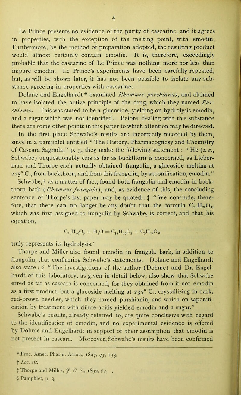 Le Prince presents no evidence of the purity of cascarine, and it agrees in properties, with the exception of the melting point, with emodin. Furthermore, by the method of preparation adopted, the resulting product would almost certainly contain emodin. It is, therefore, exceedingly probable that the cascarine of Le Prince was nothing more nor less than impure emodin. Le Prince’s experiments have been carefully repeated, but, as will be shown later, it has not been possible to isolate any sub- stance agreeing in properties with cascarine. Dohme and Engelhardt* examined Rhamnus purshianus, and claimed to have isolated the active principle of the drug, which they named Pur- shianin. This was stated to be a glucoside, yielding on hydrolysis emodin, and a sugar which was not identified. Before dealing with this substance there are some other points in this paper to which attention may be directed. In the first place Schwabe’s results are incorrectly recorded by them, since in a pamphlet entitled “The History, Pharmacognosy and Chemistry of Cascara Sagrada,” p. 3, they make the following statement: “He (f. e., Schwabe) unquestionably errs as far as buckthorn is concerned, as Lieber- man and Thorpe each actually obtained frangulin, a glucoside melting at 225° G., from buckthorn, and from this frangulin, by saponification, emodin.” Schwabe,! as a matter of fact, found both frangulin and emodin in buck- thorn bark {Rhamnus frangu/a), and, as evidence of this, the concluding sentence of Thorpe’s last paper may be quoted : % “We conclude, there- fore, that there can no longer be any doubt that the formula C2iH2o09, which was first assigned to frangulin by Schwabe, is correct, and that his equation, + H,0 = truly represents its hydrolysis.” Thorpe and Miller also found emodin in frangula bark, in addition to frangulin, thus confirming Schwabe’s statements. Dohme and Engelhardt also state : § “The investigations of the author (Dohme) and Dr. Engel- hardt of this laboratory, as given in detail below, also show that Schwabe erred as far as cascara is concerned, for they obtained from it not emodin as a first product, but a glucoside melting at 237° C., crystallizing in dark, red-brown needles, which they named purshianin, and which on saponifi- cation by treatment with dilute acids yielded emodin and a sugar.” Schwabe’s results, already referred to, are quite conclusive with regard to the identification of emodin, and no experimental evidence is offered by Dohme and Engelhardt in support of their assumption that emodin is not present in cascara. Moreover, Schwabe’s results have been confirmed * Proc. Amer. Pharm. Assoc., 1897, 4S> I93- t l.oc. cit. I Thorpe and Miller, J. C. S., 1892, 61, . ^ Pamphlet, p. 3.