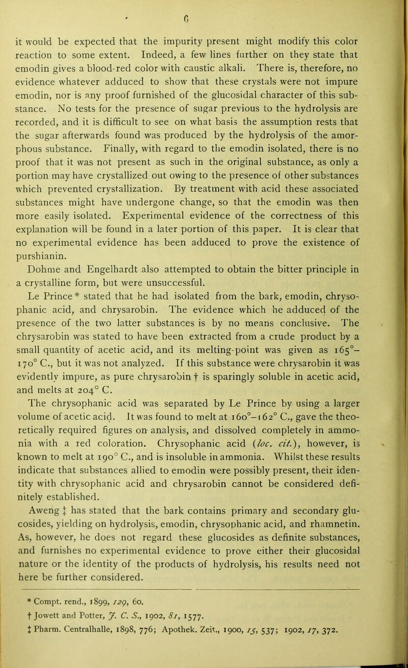 c, it would be expected that the impurity present might modify this color reaction to some extent. Indeed, a few lines further on they state that emodin gives a blood-red color with caustic alkali. There is, therefore, no evidence whatever adduced to show that these crystals were not impure emodin, nor is any proof furnished of the glucosidal character of this sub- stance. No tests for the presence of sugar previous to the hydrolysis are recorded, and it is difficult to see on what basis the assumption rests that the sugar afterwards found was produced by the hydrolysis of the amor- phous substance. Finally, with regard to the emodin isolated, there is no proof that it was not present as such in the original substance, as only a portion may have crystallized out owing to the presence of other substances which prevented crystallization. By treatment with acid these associated substances might have undergone change, so that the emodin was then more easily isolated. Experimental evidence of the correctness of this explanation will be found in a later portion of this paper. It is clear that no experimental evidence has been adduced to prove the existence of purshianin. Dohme and Engelhardt also attempted to obtain the bitter principle in a crystalline form, but were unsuccessful. Le Prince* stated that he had isolated fjom the bark, emodin, chryso- phanic acid, and chrysarobin. The evidence which he adduced of the presence of the two latter substances is by no means conclusive. The chrysarobin was stated to have been extracted from a crude product by a small quantity of acetic acid, and its melting-point was given as 165°- 170° C., but it was not analyzed. If this substance were chrysarobin it was evidently impure, as pure chrysarobin f is sparingly soluble in acetic acid, and melts at 204° C. The chrysophanic acid was separated by Le Prince by using a larger volume of acetic acid. It was found to melt at i6o°-i62° C., gave the theo- retically required figures on analysis, and dissolved completely in ammo- nia with a red coloration. Chrysophanic acid (/oc. ciL), however, is known to melt at 190° C., and is insoluble in ammonia. Whilst these results indicate that substances allied to emodin were possibly present, their iden- tity with chrysophanic acid and chrysarobin cannot be considered defi- nitely established. Aweng J has stated that the bark contains primary and secondary glu- cosides, yielding on hydrolysis, emodin, chrysophanic acid, and rhamnetin. As, however, he does not regard these glucosides as definite substances, and furnishes no experimental evidence to prove either their glucosidal nature or the identity of the products of hydrolysis, his results need not here be further considered. * Compt. rend., 1899, i2g, 60. t Jowett and Potter, J. C. 5., 1902, 81, 1577. t Pharm. Centralhalle, 1898, 776; Apothek. Zeit., 1900, 75, 537; 1902, ly, 372.