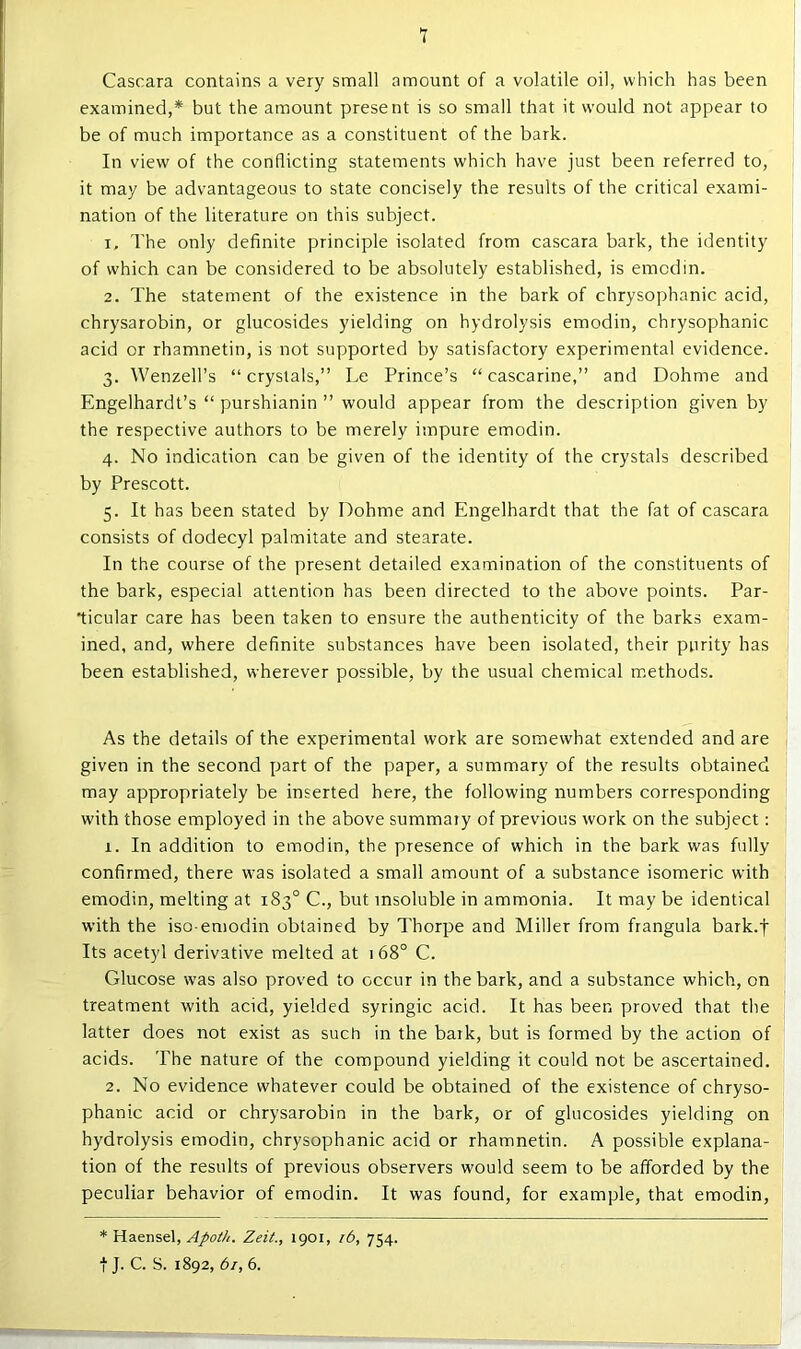 Cascara contains a very small amount of a volatile oil, which has been examined,* but the amount present is so small that it would not appear to be of much importance as a constituent of the bark. In view of the conflicting statements which have just been referred to, it may be advantageous to state concisely the results of the critical exami- nation of the literature on this subject. 1. The only definite principle isolated from cascara bark, the identity of which can be considered to be absolutely established, is emcdin. 2. The statement of the existence in the bark of chrysophanic acid, chrysarobin, or glucosides yielding on hydrolysis emodin, chrysophanic acid or rhamnetin, is not supported by satisfactory experimental evidence. 3. Wenzell’s “ crystals,” Le Prince’s “ cascarine,” and Dohme and Engelhardt’s “ purshianin ” would appear from the description given by the respective authors to be merely impure emodin. 4. No indication can be given of the identity of the crystals described by Prescott. 5. It has been stated by Dohme and Engelhardt that the fat of cascara consists of dodecyl palmitate and stearate. In the course of the present detailed examination of the constituents of the bark, especial attention has been directed to the above points. Par- ticular care has been taken to ensure the authenticity of the barks exam- ined, and, where definite substances have been isolated, their purity has been established, wherever possible, by the usual chemical methods. As the details of the experimental work are somewhat extended and are given in the second part of the paper, a summary of the results obtained may appropriately be inserted here, the following numbers corresponding with those employed in the above summary of previous work on the subject: 1. In addition to emodin, the presence of which in the bark was fully confirmed, there was isolated a small amount of a substance isomeric with emodin, melting at 183° C., but insoluble in ammonia. It may be identical with the iso-emodin obtained by Thorpe and Miller from frangula bark.f Its acetyl derivative melted at 168° C. Glucose was also proved to occur in the bark, and a substance which, on treatment with acid, yielded syringic acid. It has been proved that the latter does not exist as such in the bark, but is formed by the action of acids. The nature of the compound yielding it could not be ascertained. 2. No evidence whatever could be obtained of the existence of chryso- phanic acid or chrysarobin in the bark, or of glucosides yielding on hydrolysis emodin, chrysophanic acid or rhamnetin. A possible explana- tion of the results of previous observers would seem to be afforded by the peculiar behavior of emodin. It was found, for example, that emodin, * Haensel, Apoth. Zeit., 1901, r6, 754. t J. C. S. 1892, 61, 6.