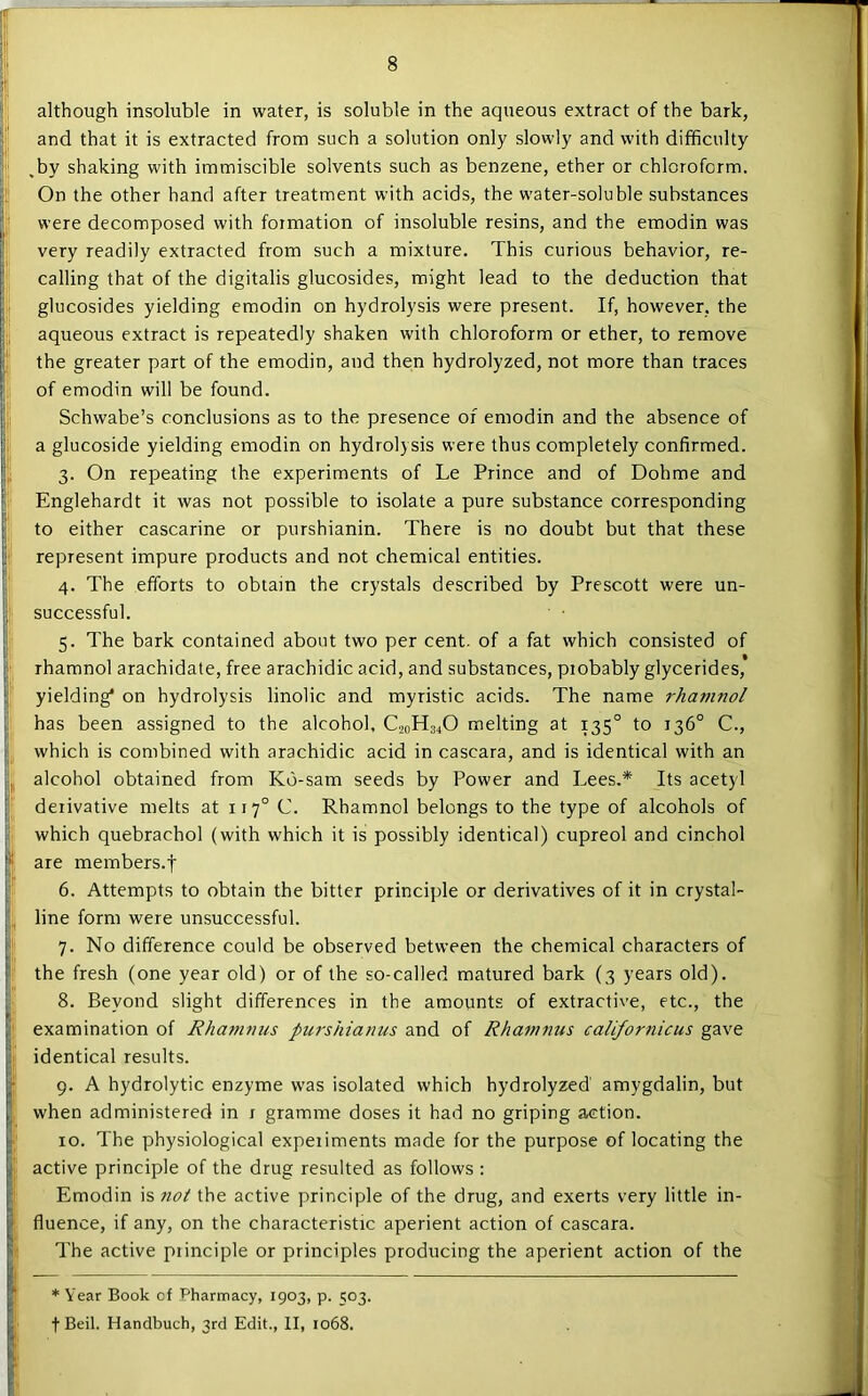 although insoluble in water, is soluble in the aqueous extract of the bark, and that it is extracted from such a solution only slowly and with difficulty ,by shaking with immiscible solvents such as benzene, ether or chloroform. On the other hand after treatment with acids, the water-soluble substances were decomposed with formation of insoluble resins, and the emodin was very readily extracted from such a mixture. This curious behavior, re- calling that of the digitalis glucosides, might lead to the deduction that glucosides yielding emodin on hydrolysis were present. If, however, the aqueous extract is repeatedly shaken with chloroform or ether, to remove the greater part of the emodin, and then hydrolyzed, not more than traces of emodin will be found. Schwabe’s conclusions as to the presence of emodin and the absence of a glucoside yielding emodin on hydrolysis were thus completely confirmed. 3. On repeating the experiments of Le Prince and of Dohme and Englehardt it was not possible to isolate a pure substance corresponding to either cascarine or purshianin. There is no doubt but that these represent impure products and not chemical entities. 4. The efforts to obtain the crystals described by Prescott were un- successful. 5. The bark contained about two per cent, of a fat which consisted of rhamnol arachidate, free arachidic acid, and substances, probably glycerides, yielding* on hydrolysis linolic and myristic acids. The name rhamnol has been assigned to the alcohol, C20H34O melting at 135° to 136° C., which is combined with arachidic acid in cascara, and is identical with an alcohol obtained from K6-sam seeds by Power and Lees.* Its acetyl derivative melts at 117° C. Rhamnol belongs to the type of alcohols of which quebrachol (with which it is possibly identical) cupreol and cinchol are members.f 6. Attempts to obtain the bitter principle or derivatives of it in crystal- line form were unsuccessful. 7. No difference could be observed between the chemical characters of the fresh (one year old) or of the so-called matured bark (3 years old). 8. Beyond slight differences in the amounts of extractive, etc., the examination of Rhatnniis purshianus and of Rhamnus californicus gave identical results. 9. A hydrolytic enzyme was isolated which hydrolyzed amygdalin, but when administered in i gramme doses it had no griping action. 10. The physiological experiments made for the purpose of locating the active principle of the drug resulted as follows : Emodin is not the active principle of the drug, and exerts very little in- fluence, if any, on the characteristic aperient action of cascara. The active principle or principles producing the aperient action of the * Year Book cf Pharmacy, 1903, p. 503. •f-Beil. Handbuch, 3rd Edit., II, 1068.