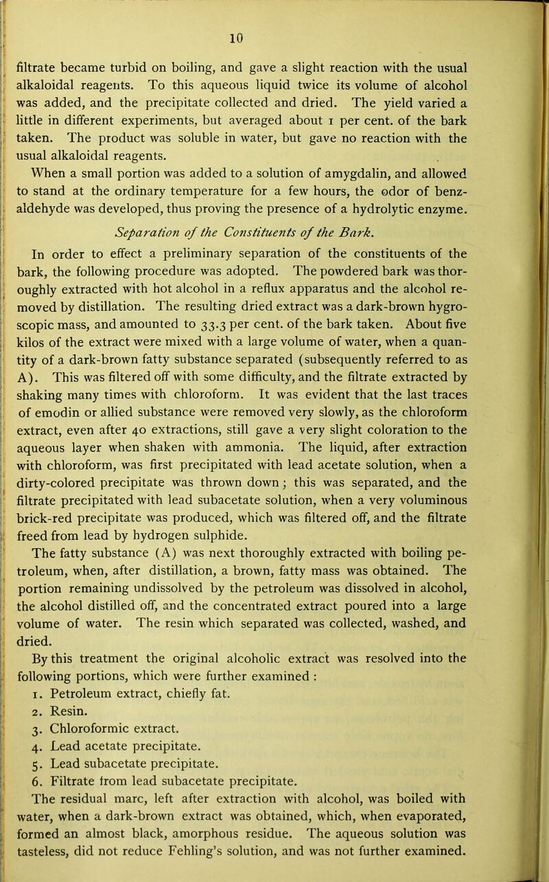 f ?• filtrate became turbid on boiling, and gave a slight reaction with the usual alkaloidal reagents. To this aqueous liquid twice its volume of alcohol was added, and the precipitate collected and dried. The yield varied a i little in different experiments, but averaged about i per cent, of the bark (' taken. The product was soluble in water, but gave no reaction with the usual alkaloidal reagents. When a small portion was added to a solution of amygdalin, and allowed to stand at the ordinary temperature for a few hours, the odor of benz- aldehyde was developed, thus proving the presence of a hydrolytic enzyme. Separation of the Constituents of the Bark. In order to effect a preliminary separation of the constituents of the bark, the following procedure was adopted. The powdered bark was thor- 1. oughly extracted with hot alcohol in a reflux apparatus and the alcohol re- f moved by distillation. The resulting dried extract was a dark-brown hygro- ' scopic mass, and amounted to 33.3 per cent, of the bark taken. About five kilos of the extract were mixed with a large volume of water, when a quan- tity of a dark-brown fatty substance separated (subsequently referred to as A). This was filtered off with some difficulty, and the filtrate extracted by shaking many times with chloroform. It was evident that the last traces of emodin or allied substance were removed very slowly, as the chloroform extract, even after 40 extractions, still gave a very slight coloration to the aqueous layer when shaken with ammonia. The liquid, after extraction with chloroform, was first precipitated with lead acetate solution, when a dirty-colored precipitate was thrown down; this was separated, and the filtrate precipitated with lead subacetate solution, when a very voluminous ' brick-red precipitate was produced, which was filtered off, and the filtrate f freed from lead by hydrogen sulphide. The fatty substance (A) was next thoroughly extracted with boiling pe- ^ troleum, when, after distillation, a brown, fatty mass was obtained. The portion remaining undissolved by the petroleum was dissolved in alcohol, the alcohol distilled off, and the concentrated extract poured into a large volume of water. The resin which separated was collected, washed, and dried. By this treatment the original alcoholic extract was resolved into the . following portions, which were further examined : 1. Petroleum extract, chiefly fat. 2. Resin. 3. Chloroformic extract. 4. Lead acetate precipitate. 5. Lead subacetate precipitate. !, 6. Filtrate from lead subacetate precipitate. The residual marc, left after extraction with alcohol, was boiled with water, when a dark-brown extract was obtained, which, when evaporated, formed an almost black, amorphous residue. The aqueous solution was tasteless, did not reduce Fehling’s solution, and was not further examined.