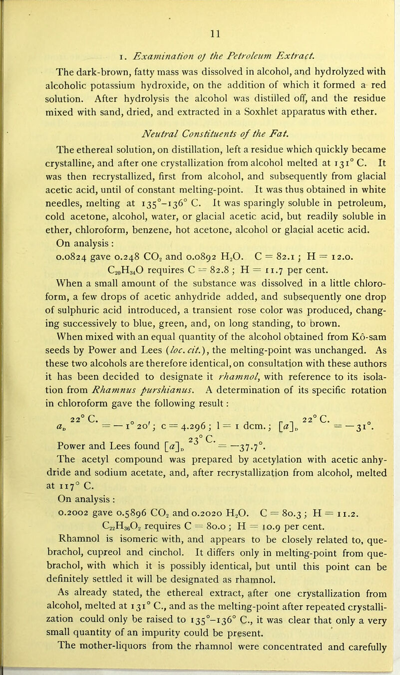 I. Exatnination oj the Petroleum Extract. The dark-brown, fatty mass was dissolved in alcohol, and hydrolyzed with alcoholic potassium hydroxide, on the addition of which it formed a red solution. After hydrolysis the alcohol was distilled off, and the residue mixed with sand, dried, and extracted in a Soxhlet apparatus with ether. Neutral Constitue?its of the Eat. The ethereal solution, on distillation, left a residue which quickly became crystalline, and after one crystallization from alcohol melted at 131° C. It was then recrystallized, first from alcohol, and subsequently from glacial acetic acid, until of constant melting-point. It was thus obtained in white needles, melting at i35°-i36° C. It was sparingly soluble in petroleum, cold acetone, alcohol, water, or glacial acetic acid, but readily soluble in ether, chloroform, benzene, hot acetone, alcohol or glacial acetic acid. On analysis: 0.0824 gave 0.248 CO2 and 0.0892 H2O. C = 82.1; H = 12.0. C20H34O requires C — 82.8 ; H = ri.7 per cent. When a small amount of the substance was dissolved in a little chloro- form, a few drops of acetic anhydride added, and subsequently one drop of sulphuric acid introduced, a transient rose color was produced, chang- ing successively to blue, green, and, on long standing, to Drown. When mixed with an equal quantity of the alcohol obtained from K6-sam seeds by Power and Lees (loc.cit.), the melting-point was unchanged. As these two alcohols are therefore identical, on consultation with these authors it has been decided to designate it rhamnol, with reference to its isola- tion from Rhaninus purshianus. A determination of its specific rotation in chloroform gave the following result: 22 C. — I 4.296; 23° c. I dcm.; [«]„ C. = -31 Power and Lees found [a]„  = “37-7 The acetyl compound was prepared by acetylation with acetic anhy- dride and sodium acetate, and, after recrystallization from alcohol, melted at 117° C. On analysis : 0.2002 gave 0.5896 CO2 and 0.2020 H2O. C = 80.3 ; H = 11.2. C22H36O2 requires C = 80.0 ; H = io.9 per cent. Rhamnol is isomeric with, and appears to be closely related to, que- brachol, cupreol and cinchol. It differs only in melting-point from que- brachol, with which it is possibly identical, but until this point can be definitely settled it will be designated as rhamnol. As already stated, the ethereal extract, after one crystallization from alcohol, melted at 131° C., and as the melting-point after repeated crystalli- zation could only be raised to i35°-r36° C., it was clear that only a very small quantity of an impurity could be present. The mother-liquors from the rhamnol were concentrated and carefully