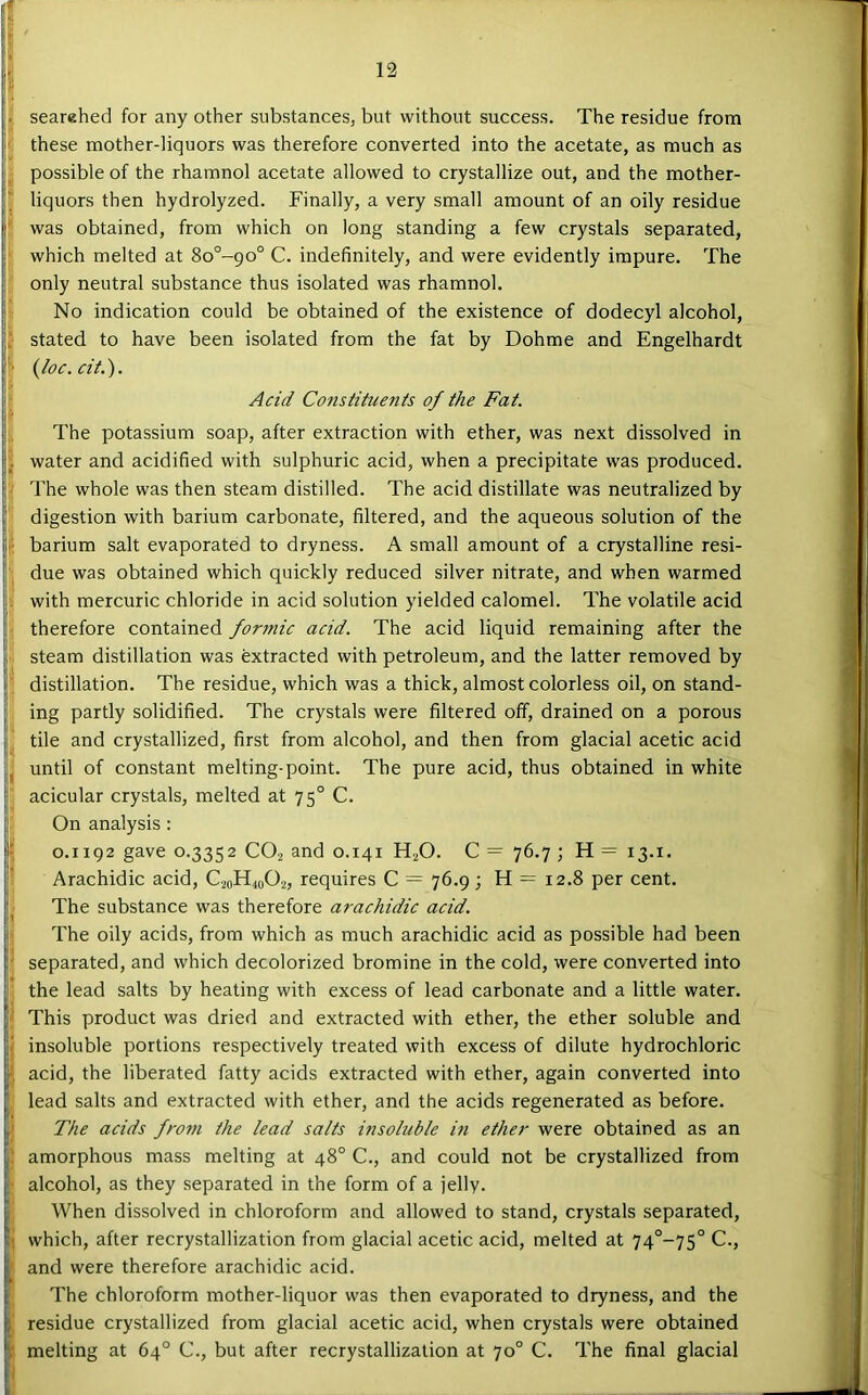 I ? searahed for any other substances, but without success. The residue from ! these mother-liquors was therefore converted into the acetate, as much as possible of the rhamnol acetate allowed to crystallize out, and the mother- liquors then hydrolyzed. Finally, a very small amount of an oily residue ! was obtained, from which on long standing a few crystals separated, which melted at 8o°-90° C. indefinitely, and were evidently impure. The only neutral substance thus isolated was rhamnol. No indication could be obtained of the existence of dodecyl alcohol, ^ stated to have been isolated from the fat by Dohme and Engelhardt {loc.cit.). I Acid Constituents of the Fat. The potassium soap, after extraction with ether, was next dissolved in !*. water and acidified with sulphuric acid, when a precipitate was produced. II The whole was then steam distilled. The acid distillate was neutralized by jj digestion with barium carbonate, filtered, and the aqueous solution of the It barium salt evaporated to dryness. A small amount of a crystalline resi- 5 due was obtained which quickly reduced silver nitrate, and when warmed II with mercuric chloride in acid solution yielded calomel. The volatile acid I therefore contained for7nic acid. The acid liquid remaining after the steam distillation was extracted with petroleum, and the latter removed by H distillation. The residue, which was a thick, almost colorless oil, on stand- || ing partly solidified. The crystals were filtered off, drained on a porous tile and crystallized, first from alcohol, and then from glacial acetic acid until of constant melting-point. The pure acid, thus obtained in white [ • iacicular crystals, melted at 75° C. i On analysis : ‘ 0.1192 gave 0.3352 CO2 and 0.141 H^O. C = 76.7 ; H = 13.1. j Arachidic acid, C20H40O2, requires C = 76.9 ; H = 12.8 per cent. The substance was therefore arachidic acid. !  The oily acids, from which as much arachidic acid as possible had been I separated, and which decolorized bromine in the cold, were converted into J the lead salts by heating with excess of lead carbonate and a little water. F This product was dried and extracted with ether, the ether soluble and M insoluble portions respectively treated with excess of dilute hydrochloric I acid, the liberated fatty acids extracted with ether, again converted into I lead salts and extracted with ether, and the acids regenerated as before. I' The acids froin the lead salts insohible m ether were obtained as an amorphous mass melting at 48° C., and could not be crystallized from alcohol, as they separated in the form of a jelly. When dissolved in chloroform and allowed to stand, crystals separated, which, after recrystallization from glacial acetic acid, melted at 74°~75° C., and were therefore arachidic acid. The chloroform mother-liquor was then evaporated to dryness, and the residue crystallized from glacial acetic acid, when crystals were obtained melting at 64° C., but after recrystallization at 70° C. The final glacial