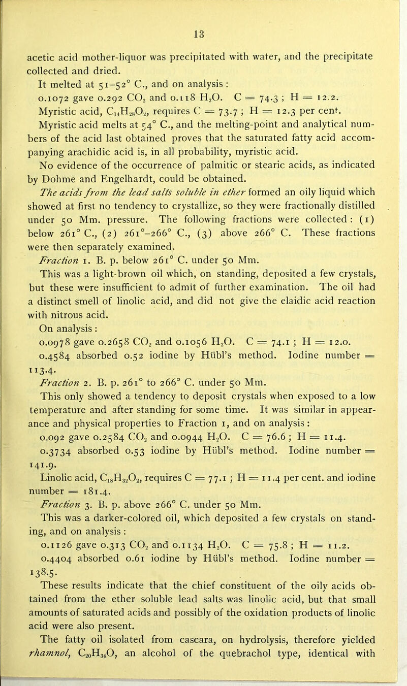 acetic acid mother-liquor was precipitated with water, and the precipitate collected and dried. It melted at 51-52° C., and on analysis : 0.1072 gave 0.292 COa and 0.118 H2O. C = 74.3 ; H = 12.2. Myristic acid, CuH^sO.^, requires C = 73.7 ; H = 12.3 per cent. Myristic acid melts at 54° C., and the melting-point and analytical num- bers of the acid last obtained proves that the saturated fatty acid accom- panying arachidic acid is, in all probability, myristic acid. No evidence of the occurrence of palmitic or stearic acids, as indicated by Dohme and Engelhardt, could be obtained. The acids from the lead salts soluble in ether formed an oily liquid which showed at first no tendency to crystallize, so they were fractionally distilled under 50 Mm. pressure. The following fractions were collected: (i) below 261° C., (2) 26i°-266° C., (3) above 266° C. These fractions were then separately examined. Fraction i. B. p. below 261° C. under 50 Mm. This was a light-brown oil which, on standing, deposited a few crystals, but these were insufficient to admit of further examination. The oil had a distinct smell of linolic acid, and did not give the elaidic acid reaction with nitrous acid. On analysis: 0.0978 gave 0.2658 CO2 and 0.1056 H.^0. C = 74.1 ; H = 12.0. 0.4584 absorbed 0.52 iodine by Htibl’s method. Iodine number = 113.4. Fraction 2. B. p. 261° to 266° C. under 50 Mm. This only showed a tendency to deposit crystals when exposed to a low temperature and after standing for some time. It was similar in appear- ance and physical properties to Fraction i, and on analysis: 0.092 gave 0.2584 CO2 and 0.0944 H2O. C = 76.6 ; H = 11.4. 0.3734 absorbed 0.53 iodine by Hubl’s method. Iodine number = 141.9. Linolic acid, C18H32O2, requires C = 77.1; H = 11.4 per cent, and iodine number = 181.4. Fraction 3. B. p. above 266° C. under 50 Mm. This was a darker-colored oil, which deposited a few crystals on stand- ing, and on analysis : 0.1126 gave 0.313 CO2 and 0.1134 H2O. C = 75.8 ; H = 11.2. 0.4404 absorbed 0.61 iodine by Htibl’s method. Iodine number = 138.5- These results indicate that the chief constituent of the oily acids ob- tained from the ether soluble lead salts was linolic acid, but that small amounts of saturated acids and possibly of the oxidation products of linolic acid were also present. The fatty oil isolated from cascara, on hydrolysis, therefore yielded rharnnol, C20H31O, an alcohol of the quebrachol type, identical with