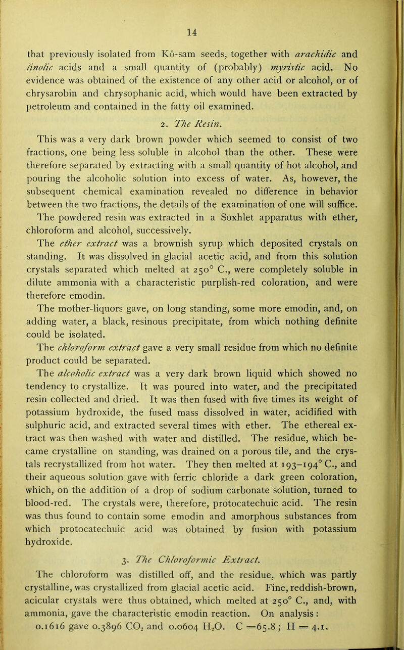 that previously isolated from K6-sam seeds, together with arachidic and linolic acids and a small quantity of (probably) myristic acid. No evidence was obtained of the existence of any other acid or alcohol, or of chrysarobin and chrysophanic acid, which would have been extracted by petroleum and contained in the fatty oil examined. 2. The Resin. This was a very dark brown powder which seemed to consist of two fractions, one being less soluble in alcohol than the other. These were therefore separated by extracting with a small quantity of hot alcohol, and pouring the alcoholic solution into excess of water. As, however, the subsequent chemical examination revealed no difference in behavior between the two fractions, the details of the examination of one will suffice. The powdered resin was extracted in a Soxhlet apparatus with ether, chloroform and alcohol, successively. The ether extract was a brownish syrup which deposited crystals on standing. It was dissolved in glacial acetic acid, and from this solution crystals separated which melted at 250° C., were completely soluble in dilute ammonia with a characteristic purplish-red coloration, and were therefore emodin. The mother-liquors gave, on long standing, some more emodin, and, on adding water, a black, resinous precipitate, from which nothing definite could be isolated. The chloroform extract gave a very small residue from which no definite product could be separated. The alcoholic extract was a very dark brown liquid which showed no tendency to crystallize. It was poured into water, and the precipitated resin collected and dried. It was then fused with five times its weight of potassium hydroxide, the fused mass dissolved in water, acidified with sulphuric acid, and extracted several times with ether. The ethereal ex- tract was then washed with water and distilled. The residue, which be- came crystalline on standing, was drained on a porous tile, and the crys- tals recrystallized from hot water. They then melted at 193-194° C., and their aqueous solution gave with ferric chloride a dark green coloration, which, on the addition of a drop of sodium carbonate solution, turned to blood-red. The crystals were, therefore, protocatechuic acid. The resin was thus found to contain some emodin and amorphous substances from which protocatechuic acid was obtained by fusion with potassium hydroxide. 3. The Chloroformic Extract. The chloroform was distilled off, and the residue, which was partly crystalline, was crystallized from glacial acetic acid. Fine, reddish-brown, acicular crystals were thus obtained, which melted at 250° C., and, with ammonia, gave the characteristic emodin reaction. On analysis : 0.1616 gave 0.3896 CO2 and 0.0604 HjO. C =65.8; H = 4.1.