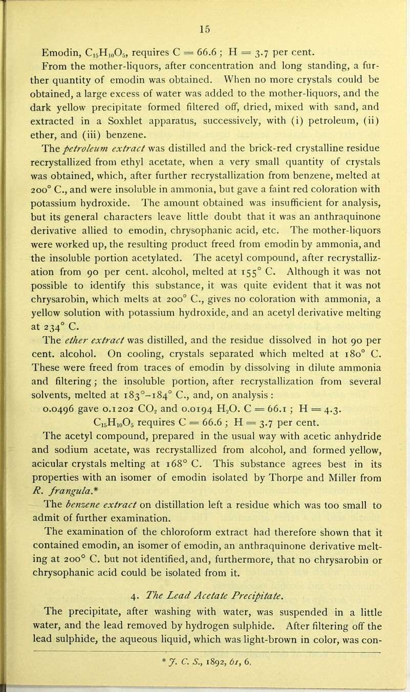 Emodin, CijHioOs, requires C = 66.6; H = 3.7 per cent. From the mother-liquors, after concentration and long standing, a fur- ther quantity of emodin was obtained. When no more crystals could be obtained, a large excess of water was added to the mother-liquors, and the dark yellow precipitate formed filtered off, dried, mixed with sand, and extracted in a Soxhlet apparatus, successively, with (i) petroleum, (ii) ether, and (iii) benzene. petroleum extract was distilled and the brick-red crystalline residue recrystallized from ethyl acetate, when a very small quantity of crystals was obtained, which, after further recrystallization from benzene, melted at 200° C., and were insoluble in ammonia, but gave a faint red coloration with potassium hydroxide. The amount obtained was insufficient for analysis, but its general characters leave little doubt that it was an anthraquinone derivative allied to emodin, chrysophanic acid, etc. The mother-liquors were worked up, the resulting product freed from emodin by ammonia, and the insoluble portion acetylated. The acetyl compound, after recrystalliz- ation from 90 per cent, alcohol, melted at 155° C. Although it was not possible to identify this substance, it was quite evident that it was not chrysarobin, which melts at 200° C., gives no coloration with ammonia, a yellow solution with potassium hydroxide, and an acetyl derivative melting at 234° C. The ether extract was distilled, and the residue dissolved in hot 90 per cent, alcohol. On cooling, crystals separated which melted at 180° C. These were freed from traces of emodin by dissolving in dilute ammonia and filtering; the insoluble portion, after recrystallization from several solvents, melted at i83°-i84° C., and, on analysis : 0.0496 gave 0.1202 CO2 and 0.0194 HjO. C = 66.1 ; H = 4.3. C15H10O5 requires C = 66.6 ; H = 3.7 per cent. The acetyl compound, prepared in the usual way with acetic anhydride and sodium acetate, was recrystallized from alcohol, and formed yellow, acicular crystals melting at 168° C. This substance agrees best in its properties with an isomer of emodin isolated by Thorpe and Miller from R. frangula* The benzene extract on distillation left a residue which was too small to admit of further examination. The examination of the chloroform extract had therefore shown that it contained emodin, an isomer of emodin, an anthraquinone derivative melt- ing at 200° C. but not identified, and, furthermore, that no chrysarobin or chrysophanic acid could be isolated from it. 4. The Lead Acetate Precipitate. The precipitate, after washing with water, was suspended in a little water, and the lead removed by hydrogen sulphide. After filtering off the lead sulphide, the aqueous liquid, which was light-brown in color, was con- * J. C. S., 1892, 61, 6,