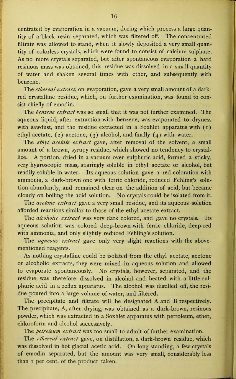 centrated by evaporation in a vacuum, during which process a large quan- tity of a black resin separated, which was filtered off. The concentrated filtrate was allowed to stand, when it slowly deposited a very small quan- tity of colorless crystals, which were found to consist of calcium sulphate. As no more crystals separated, but after spontaneous evaporation a hard resinous mass was obtained, this residue was dissolved in a small quantity of water and shaken several times with ether, and subsequently with benzene. The ethereal extract, on evaporation, gave a very small amount of a dark- red crystalline residue, which, on further examination, was found to con- sist chiefly of emodin. The benzene extract was so small that it was not further examined. The aqueous liquid, after extraction with benzene, was evaporated to dryness with sawdust, and the residue extracted in a Soxhlet apparatus with (i) ethyl acetate, (2) acetone, (3) alcohol, and finally (4) with water. The ethyl acetate extract gave, after removal of the solvent, a small amount of a brown, syrupy residue, which showed no tendency to crystal- lize. A portion, dried in a vacuum over sulphuric acid, formed a sticky, very hygroscopic mass, sparingly soluble in ethyl acetate or alcohol, but readily soluble in water. Its aqueous solution gave a red coloration with ammonia, a dark-brown one with ferric chloride, reduced Fehling’s solu- tion abundantly, and remained clear on the addition of acid, but became cloudy on boiling the acid solution. No crystals could be isolated from it. The acetone extract gave a very small residue, and its aqueous solution afforded reactions similar to those of the ethyl acetate extract. The alcoholic extract was very dark colored, and gave no crystals. Its aqueous solution was colored deep-brown with ferric chloride, deep-red with ammonia, and only slightly reduced Fehling’s solution. The aqueous extract gave only very slight reactions with the above- mentioned reagents. As nothing crystalline could be isolated from the ethyl acetate, acetone or alcoholic extracts, they were mixed in aqueous solution and allowed to evaporate spontaneously. No crystals, however, separated, and the residue was therefore dissolved in alcohol and heated with a little sul- phuric acid in a reflux apparatus. The alcohol was distilled off, the resi- due poured into a large volume of water, and filtered. The precipitate and filtrate will be designated A and B respectively. The precipitate. A, after drying, was obtained as a dark-brown, resinous powder, which was extracted in a Soxhlet apparatus with petroleum, ether, chloroform and alcohol successively. The petroleum extract was too small to admit of further examination. The ethereal extract gave, on distillation, a dark-brown residue, which was dissolved in hot glacial acetic acid. On long standing, a few crystals of emodin separated, but the amount was very small, considerably less than I per cent, of the product taken.