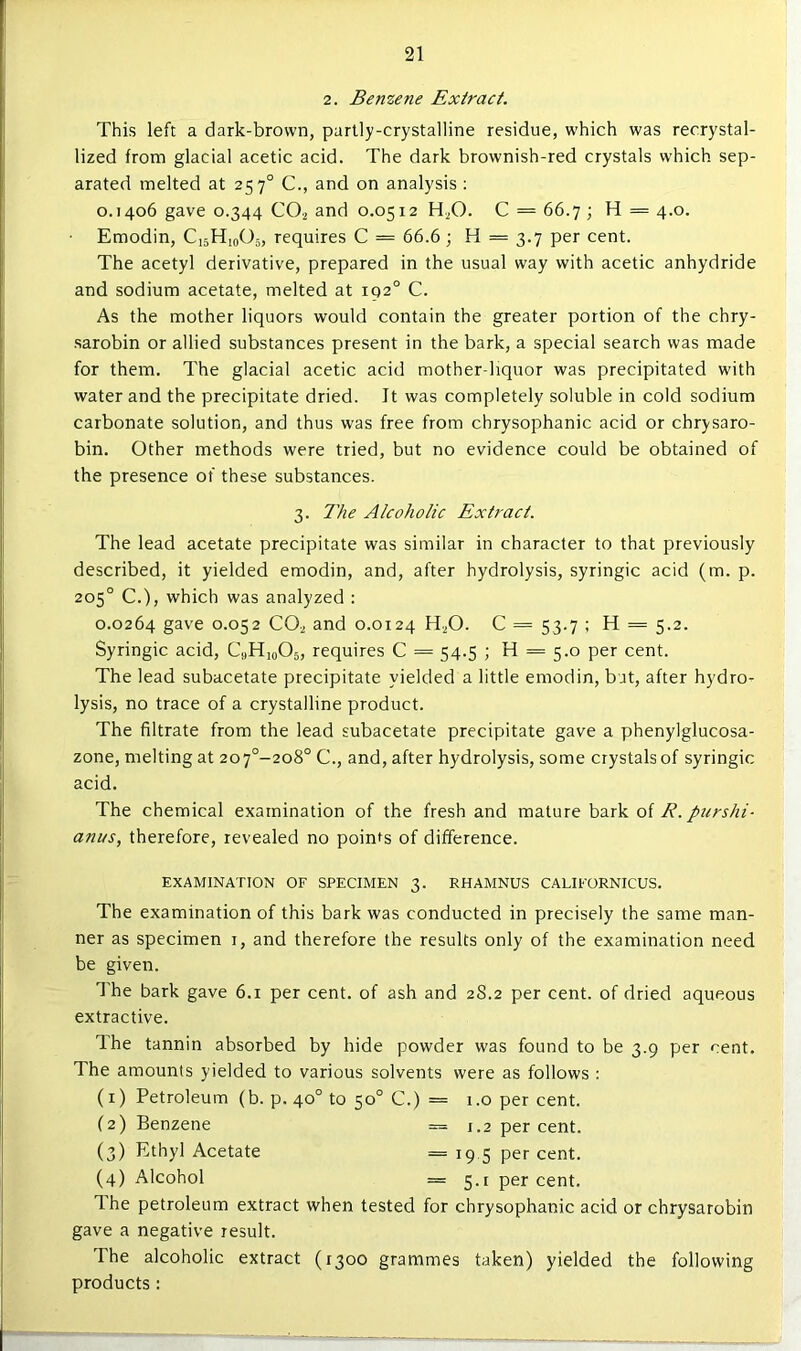 2. Benzene Extract, This left a dark-brown, partly-crystalline residue, which was recrystal- lized from glacial acetic acid. The dark brownish-red crystals which sep- arated melted at 257° C., and on analysis ; 0.1406 gave 0.344 CO2 and 0.0512 H.^O. C = 66.7; H = 4.0. • Emodin, C15H10O5, requires C = 66.6 ; H = 3.7 per cent. The acetyl derivative, prepared in the usual way with acetic anhydride and sodium acetate, melted at 192° C. As the mother liquors would contain the greater portion of the chry- sarobin or allied substances present in the bark, a special search was made for them. The glacial acetic acid mother-liquor was precipitated with water and the precipitate dried. It was completely soluble in cold sodium carbonate solution, and thus was free from chrysophanic acid or chrysaro- bin. Other methods were tried, but no evidence could be obtained of the presence of these substances. 3. llie Alcoholic Extract. The lead acetate precipitate was similar in character to that previously described, it yielded emodin, and, after hydrolysis, syringic acid (m. p. 205° C.), which was analyzed : 0.0264 gave 0.052 CO2 and 0.0124 H^O. C = 53.7 ; H = 5.2. Syringic acid, CaHioOs, requires C = 54.5 ; H = 5.0 per cent. The lead subacetate precipitate yielded a little emodin, but, after hydro- lysis, no trace of a crystalline product. The filtrate from the lead subacetate precipitate gave a phenylglucosa- zone, melting at 207°-2o8° C., and, after hydrolysis, some crystals of syringic acid. The chemical examination of the fresh and mature bark of R. purshi- anus, therefore, revealed no points of difference. EXAMINATION OF SPECIMEN 3. RHAMNUS CALIFORNICUS. The examination of this bark was conducted in precisely the same man- ner as specimen r, and therefore the results only of the examination need be given. The bark gave 6.1 per cent, of ash and 28.2 per cent, of dried aqueous extractive. Ihe tannin absorbed by hide powder was found to be 3.9 per cent. The amounts yielded to various solvents were as follows; (1) Petroleum (b. p. 40° to 50° C.) = r.o per cent. (2) Benzene == 1.2 percent. (3) Ethyl Acetate = r9 5 per cent. (4) Alcohol = 5.1 percent. Ihe petroleum extract when tested for chrysophanic acid or chrysarobin gave a negative result. The alcoholic extract (1300 grammes taken) yielded the following products :