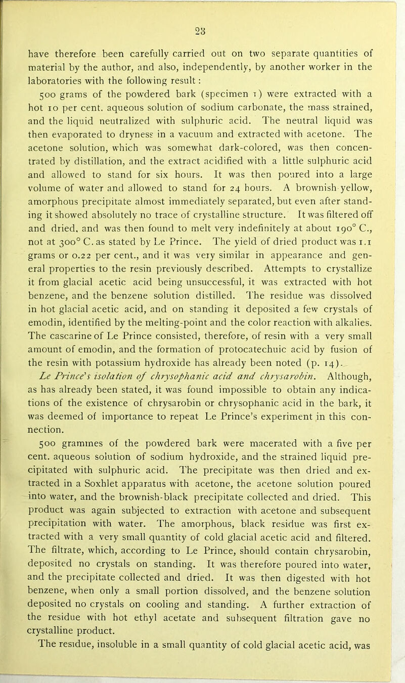 have therefore been carefully carried out on two separate quantities of material by the author, and also, independently, by another worker in the laboratories with the following result: 500 grams of the powdered bark (specimen r) were extracted with a hot 10 per cent, aqueous solution of sodium carbonate, the mass strained, and the liquid neutralized with sulphuric acid. The neutral liquid was then evaporated to dryness in a vacuum and extracted with acetone. The acetone solution, which was somewhat dark-colored, was then concen- trated by distillation, and the extract acidified with a little sulphuric acid and allowed to stand for six hours. It was then poured into a large volume of water and allowed to stand for 24 hours. A brownish yellow, amorphous precipitate almost immediately separated, but even after stand- ing it showed absolutely no trace of crystalline structure. It was filtered off and dried, and was then found to melt very indefinitely at about rpo® C., not at 300° C. as stated by Le Prince. The yield of dried product was i.i grams or 0.22 per cent., and it was very similar in appearance and gen- eral properties to the resin previously described. Attempts to crystallize it from glacial acetic acid being unsuccessful, it was extracted with hot benzene, and the benzene solution distilled. The residue was dissolved in hot glacial acetic acid, and on standing it deposited a few crystals of emodin, identified by the melting-point and the color reaction with alkalies. The cascarine of Le Prince consisted, therefore, of resin with a very small amount of emodin, and the formation of protocatechuic acid by fusion of the resin with potassium hydroxide has already been noted (p. r4). Le Prince's isolation of cJwysophanic acid and chrysaivbin. Although, as has already been stated, it was found impossible to obtain any indica- tions of the existence of chrysarobin or chrysophanic acid in the bark, it was deemed of importance to repeat Le Prince’s experiment in this con- nection. 500 grammes of the powdered bark were macerated with a five per cent, aqueous solution of sodium hydroxide, and the strained liquid pre- cipitated with sulphuric acid. The precipitate was then dried and ex- tracted in a Soxhlet apparatus with acetone, the acetone solution poured into water, and the brownish-black precipitate collected and dried. This product was again subjected to extraction with acetone and subsequent precipitation with water. The amorphous, black residue was first ex- tracted with a very small quantity of cold glacial acetic acid and filtered. The filtrate, which, according to Le Prince, should contain chrysarobin, deposited no crystals on standing. It was therefore poured into water, and the precipitate collected and dried. It was then digested with hot benzene, when only a small portion dissolved, and the benzene solution deposited no crystals on cooling and standing. A further extraction of the residue with hot ethyl acetate and subsequent filtration gave no crystalline product. The residue, insoluble in a small quantity of cold glacial acetic acid, was