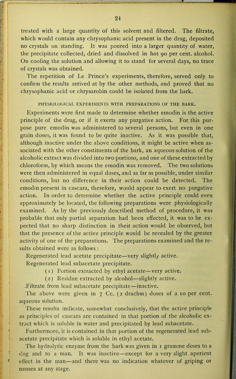 treated with a large quantity of this solvent and filtered. The filtrate, which would contain any chrysophanic acid present in the drug, deposited no crystals on standing. It was poured into a larger quantity of water, the precipitate collected, dried and dissolved in hot 90 per cent, alcohol. On cooling the solution and allowing it to stand for several days, no trace of crystals was obtained. The repetition of Le Prince’s experiments, therefore, served only to confirm the results arrived at by the other methods, and proved that no chrysophanic acid or chrysarobin could be isolated from the bark. PHYSIOI.OGTCAL EXPERIMENTS WITH PREPARATIONS OF THE BARK. Experiments were first made to determine whether emodin is the active principle of the drug, or if it exerts any purgative action. For this pur- pose pure emodin was administered to several persons, but even in one grain doses, it was found to be quite inactive. As it was possible that, although inactive under the above conditions, it might be active when as- sociated with the other constituents of the bark, an aqueous solution of the alcoholic extract was d ivided into two portions, and one of these extracted by chloroform, by which means the emodin was removed. The two solutions were then administered in equal doses, and as far as possible, under similar conditions, but no difference in their action could be detected. The emodin present in cascara, therefore, would appear to exert no purgative action. In order to determine whether the active principle could even approximately be located, the following preparations were physiologically examined. As by the previously described method of procedure, it was probable that only partial separation had been effected, it was to be ex- pected that no sharp distinction in their action would be observed, but that the presence of the active principle would be revealed by the greater activity of one of the preparations. The preparations examined and the re- sults obtained were as follows: Regenerated lead acetate precipitate—very slightly active. Regenerated lead subacetate precipitate. (1) Portion extracted by ethyl acetate—very active. (2) Residue extracted by alcohol—slightly active. •Filtrate from lead subacetate precipitate—inactive. The above were given in 7 Cc. (2 drachm) doses of a 10 per cent, aqueous solution. These results indicate, somewhat conclusively, that the active principle as principles of cascara are contained in that portion of the alcoholic ex- tract which is soluble in water and precipitated by lead subacetate. Furthermore, it is contained in that portion of the regenerated lead sub- acetate precipitate which is soluble in ethyl acetate. The hydrolytic enzyme from the bark was given in i gramme doses to a dog and to a man. It was inactive—except for a very slight aperient effect in the man—and there was no indication whatever of griping or nausea at any stage.