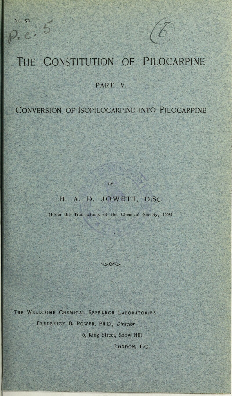 The constitution of Pilocarpine PART V. Conversion of Isopilocarpine into Pilocarpine BY - H. A. D. JOWETT, D.Sc. (From the Transactions of the Chemical Society, 1905) The Wellcome Chemical Research Laboratories Frederick B. Power, Ph.D., Director 6, King Street, Snow Hill London, E.C.