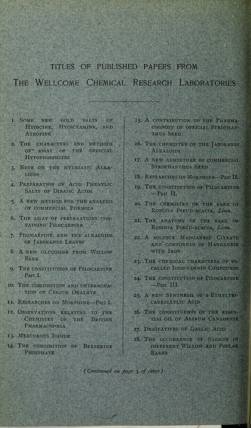 TITLES OF PUBLISHED PAPERS FROM The Wellcome Chemical Research Laboratories 1. Some new gold sai.ts of Hyoscine, Hyoscyamine, and Atropine 2. The characters and methods . OF’ ASSAY OF THE OFFICIAL Hypophosphites 3. Note on the mydrtatic Alka- loids 4. Preparation of Acid Fhenylic Salts of Dibasic Acids 5. A new method for the analysis of commercial Phenols 6. The assay of preparations con- taining Pilocarpine 7. Pilocarpine and the alkaloids of Jaborandi Leaves 8. A NEW GLUCOSIDE FROM WlLLOVV Baric 9. The constitution of Pilocarpine Part L 10. The composition and determina- tion of Cerium Oxalate 11. Researches on Morphine—Pail I. 12. Observations relating to the Chemistry of the British Pharmacopoeia 13. Mercurous Iodide 14. The composition of Berberine Phosphate 15. A CONTRIBUTION TO THE PHARMA- COGNOSY OF OFFICIAL STROPHAN- thus Seed 16. The chemistry of the Jaborandi Alkaloids 17. A new admixture of commercial Strophanthus Seed 18. Researches on Morphine—Part II. 19. The constitution of Pilocarpine —Part II. 20. The chemistry of the bark of Robinia Pseud-acacia, Linn. 21. The anatomy of the baric of Robinia Pseud-acacia, Linn. 22. A soluble Manganese Citrate AND COMPOUNDS OF MANGANESE with Iron 23. THE CHEMICAL CHARACTERS OF SO- CALLED IODO-TANNIN COMPOUNDS 24. The constitution of Pilocarpine —Part III. 25. A new Synthesis of £i-Ethyltri- carballylic Acid 26. The CONSTITUENTS OF THE ESSEN- TIAL OIL of Asarum Canadense 27. Derivatives of Gallic Acid 28. The occurrence of Salicin in different Willow and Poplar Barks