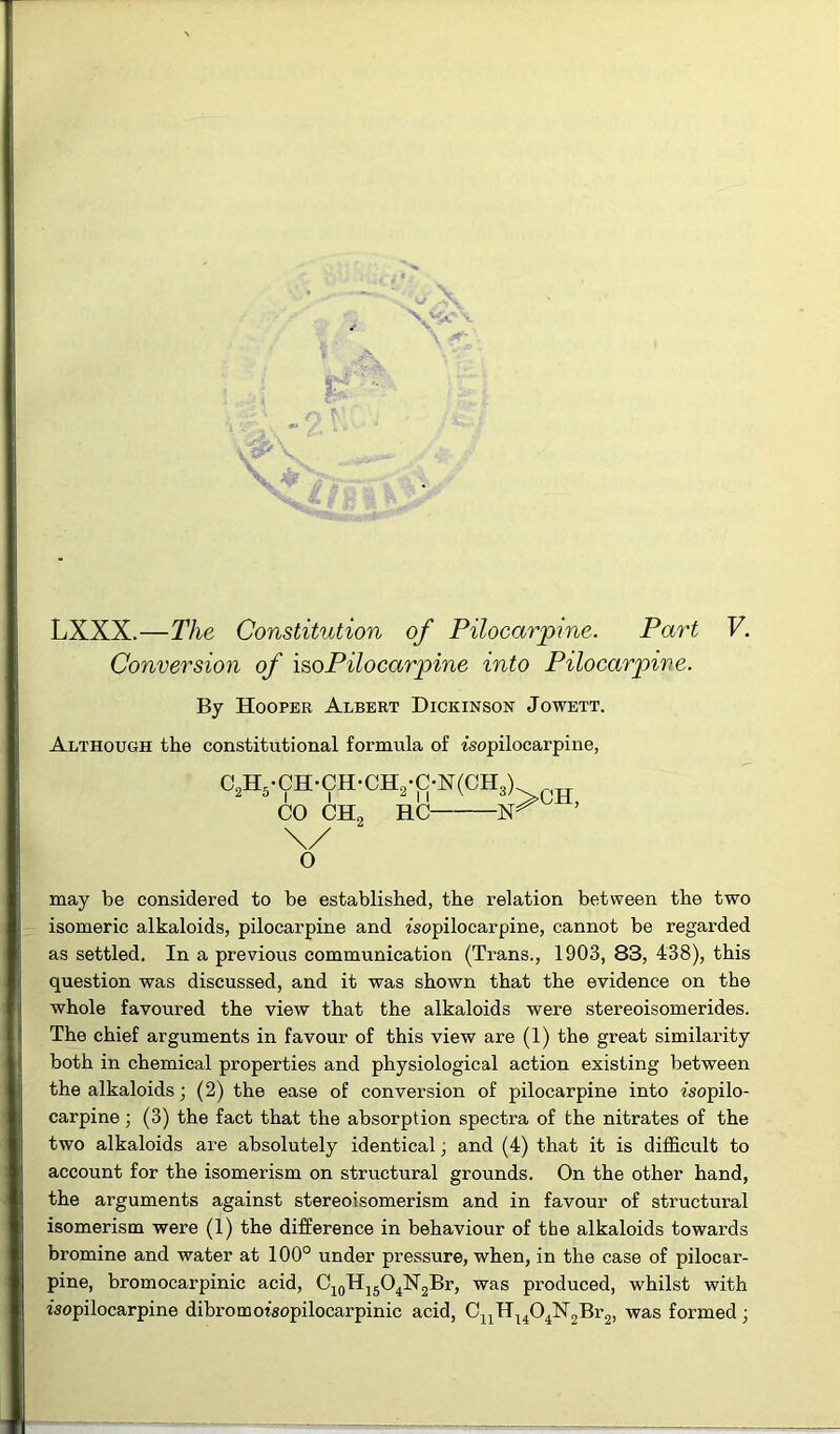 t A * ■*' * LT* ' LXXX.—The Constitution of Pilocarpine. Part Conversion of iso Pilocarpine into Pilocarpive. By Hooper Albert Dickinson Jowett. Although the constitutional formula of isopilocarpine, C2H5.CH-CH-CH2-C-N(CH3) CO CH, HC N \/ >CH, O V. may be considered to be established, the relation between the two isomeric alkaloids, pilocarpine and isopilocarpine, cannot be regarded as settled. In a previous communication (Trans., 1903, 83, 438), this question was discussed, and it was shown that the evidence on the whole favoured the view that the alkaloids were stereoisomerides. The chief arguments in favour of this view are (1) the great similarity both in chemical properties and physiological action existing between the alkaloids; (2) the ease of conversion of pilocarpine into isopilo- carpine; (3) the fact that the absorption spectra of the nitrates of the two alkaloids are absolutely identical, and (4) that it is difficult to account for the isomerism on structural grounds. On the other hand, the arguments against stereoisomerism and in favour of structural isomerism were (1) the difference in behaviour of the alkaloids towards bromine and water at 100° under pressure, when, in the case of pilocar- pine, bromocarpinic acid, C10H15O4N2Br, was produced, whilst with isopilocarpine dibromotsopilocarpinic acid, CnH1404N2Br2, was formed ■