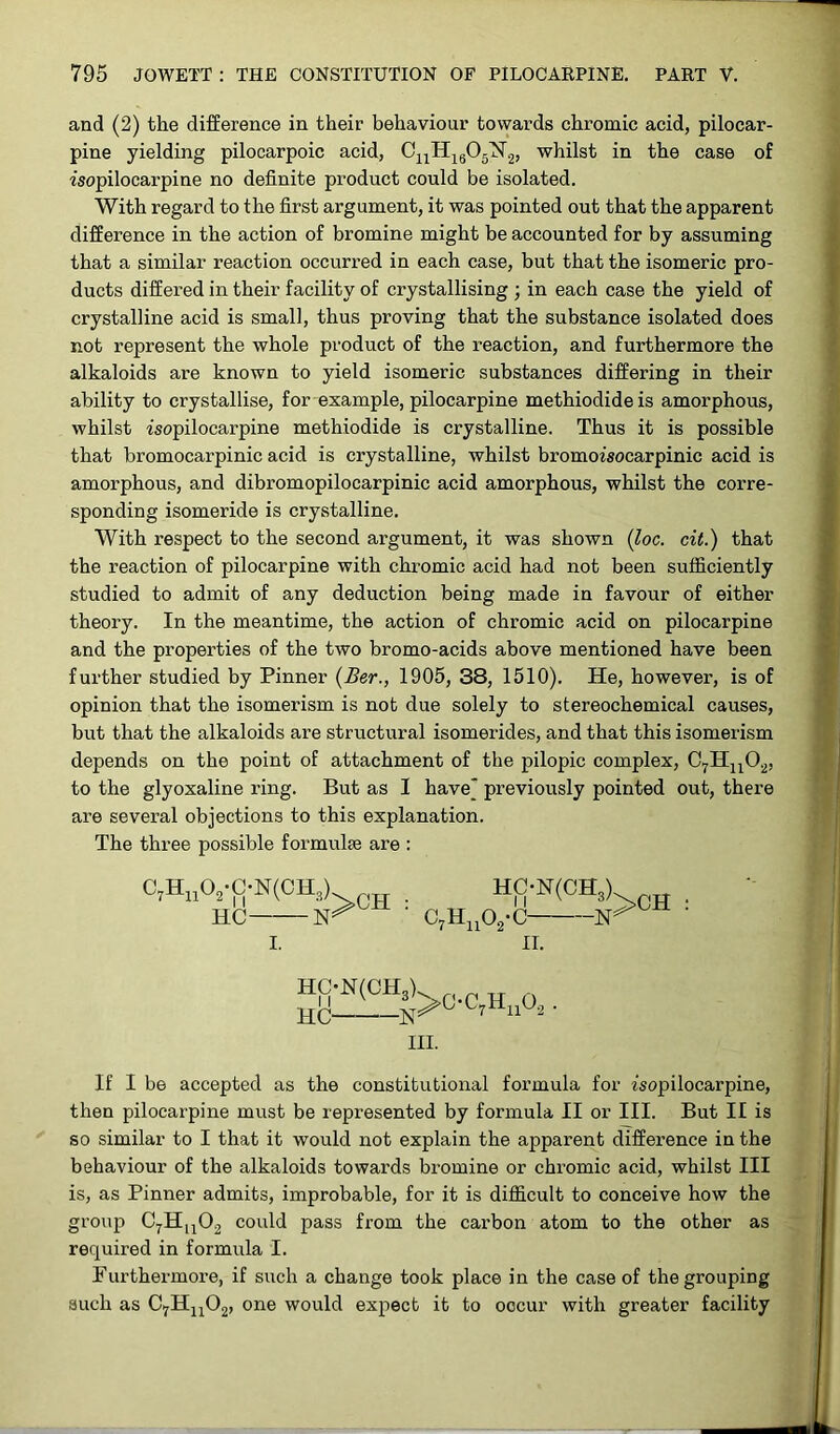 and (2) the difference in their behaviour towards chromic acid, pilocar- pine yielding pilocarpoic acid, C11H1605N’2, whilst in the case of isopilocarpine no definite product could be isolated. With regard to the first argument, it was pointed out that the apparent difference in the action of bromine might be accounted for by assuming that a similar reaction occurred in each case, but that the isomeric pro- ducts differed in their facility of crystallising ; in each case the yield of crystalline acid is small, thus proving that the substance isolated does not represent the whole product of the reaction, and furthermore the alkaloids are known to yield isomeric substances differing in their ability to crystallise, for example, pilocarpine methiodide is amorphous, whilst rsopilocarpine methiodide is crystalline. Thus it is possible that bromocarpinic acid is crystalline, whilst bromoisocarpinic acid is amorphous, and dibromopilocarpinic acid amorphous, whilst the corre- sponding isomeride is crystalline. With respect to the second argument, it was shown (Joe. cit.) that the reaction of pilocarpine with chromic acid had not been sufficiently studied to admit of any deduction being made in favour of either theory. In the meantime, the action of chromic acid on pilocarpine and the properties of the two bromo-acids above mentioned have been further studied by Pinner (Ber., 1905, 38, 1510). He, however, is of opinion that the isomerism is not due solely to stereochemical causes, but that the alkaloids are structural isomerides, and that this isomerism depends on the point of attachment of the pilopic complex, C7Hu02, to the glyoxaline ring. But as I have* previously pointed out, there are several objections to this explanation. The three possible formulae are : C7Hu02-C-N(OH3] HC- ■N: >CH c7huo2-c- HC-N(CH,) 5>CH II. hc;-n(ch3) HC C7Hll~2 III. ,0., If I be accepted as the constitutional formula for isopilocarpine, then pilocarpine must be represented by formula II or III. But II is so similar to I that it would not explain the appai’ent difference in the behaviour of the alkaloids towards bromine or chromic acid, whilst III is, as Pinner admits, improbable, for it is difficult to conceive how the group C7Hu02 could pass from the carbon atom to the other as required in formula I. Furthermore, if such a change took place in the case of the grouping such as C7Hn02, one would expect it to oocur with greater facility