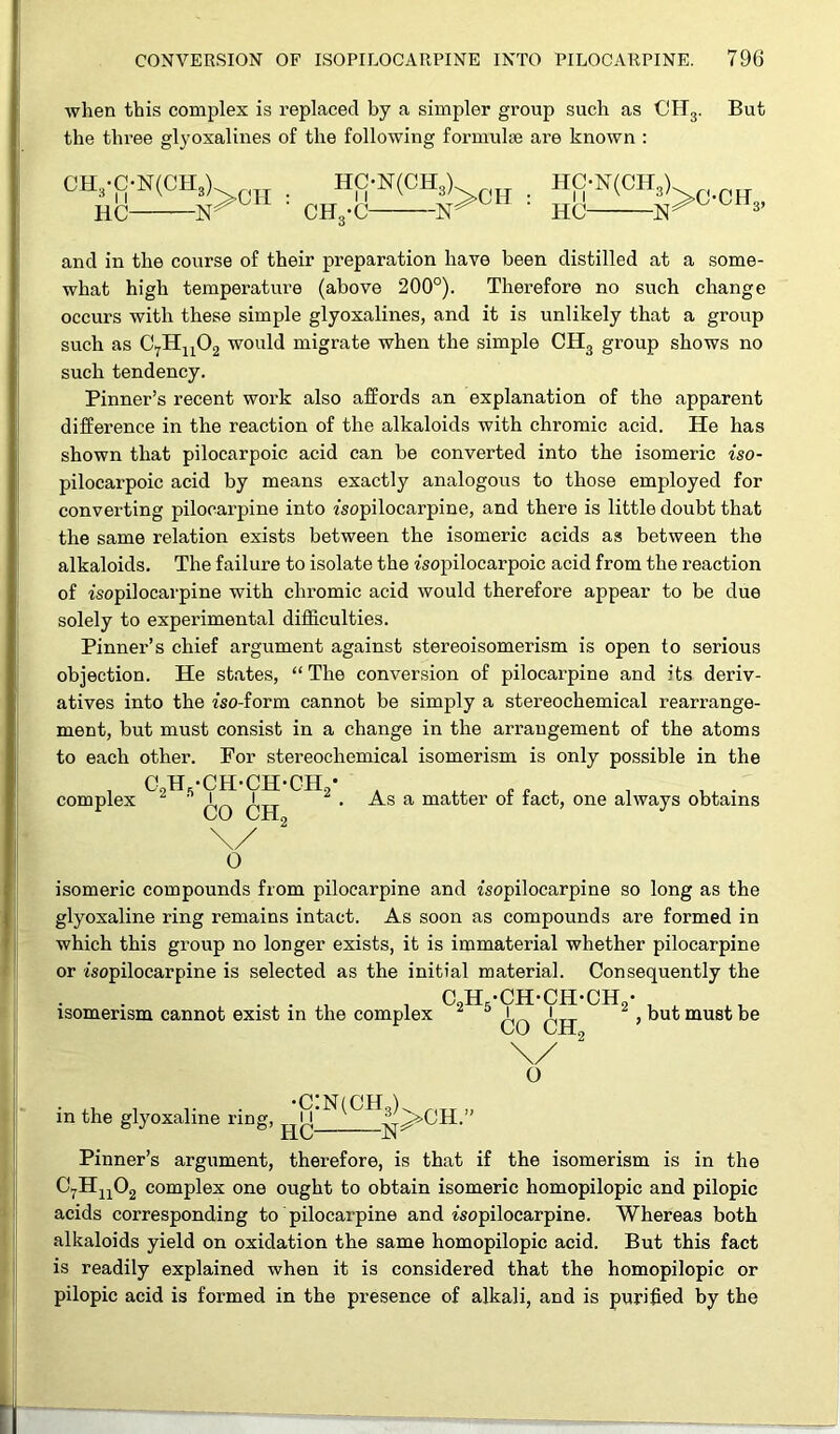 when this complex is replaced by a simpler group such as OH3. But the three glyoxalines of the following formulae are known : CH3-C-N(CHA HC N- hc-n(ch3) CHs-C -ISr HC-N(CH3) HC 1ST ° CHs’ and in the course of their preparation have been distilled at a some- what high temperature (above 200°). Therefore no such change occurs with these simple glyoxalines, and it is unlikely that a group such as C7Hu02 would migrate when the simple CH3 group shows no such tendency. Pinner’s recent work also affords an explanation of the apparent difference in the reaction of the alkaloids with chromic acid. He has shown that pilocarpoic acid can be converted into the isomeric iso- pilocarpoic acid by means exactly analogous to those employed for converting pilocarpine into fsopilocarpine, and there is little doubt that the same relation exists between the isomeric acids as between the alkaloids. The failure to isolate the fsopilocarpoic acid from the reaction of isopilocarpine with chromic acid would therefore appear to be due solely to experimental difficulties. Pinner’s chief argument against stereoisomerism is open to serious objection. He states, “The conversion of pilocarpine and its deriv- atives into the iso-form cannot be simply a stereochemical rearrange- ment, but must consist in a change in the arrangement of the atoms to each other. For stereochemical isomerism is only possible in the , 09H,-CH-CH-CH./ compiex - * i Q 6H2 , \/ 0 As a matter of fact, one always obtains isomeric compounds from pilocarpine and isopilocarpine so long as the glyoxaline ring remains intact. As soon as compounds are formed in which this group no longer exists, it is immaterial whether pilocarpine or isopilocarpine is selected as the initial material. Consequently the isomerism cannot exist in the complex CJH-CH-CH-CH, i i CO CH„ , but must be O . .. . .. . •c:n(ch„h riTT „ in the glyoxaline ring, u |p>CH. Pinner’s argument, therefore, is that if the isomerism is in the C7Hu02 complex one ought to obtain isomeric homopilopic and pilopic acids corresponding to pilocarpine and isopilocarpine. Whereas both alkaloids yield on oxidation the same homopilopic acid. But this fact is readily explained when it is considered that the homopilopic or pilopic acid is formed in the presence of alkali, and is purified by the