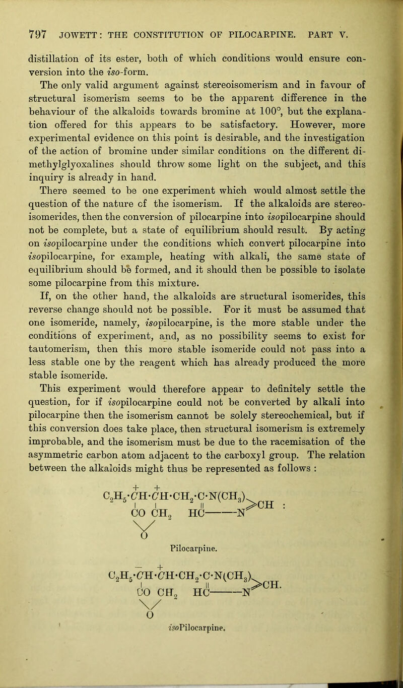 distillation of its ester, both of which conditions would ensure con- version into the iso-form. The only valid argument against stereoisomerism and in favour of structural isomerism seems to be the apparent difference in the behaviour of the alkaloids towards bromine at 100°, but the explana- tion offered for this appears to be satisfactory. However, more experimental evidence on this point is desirable, and the investigation of the action of bromine under similar conditions on the different di- methylglyoxalines should throw some light on the subject, and this inquiry is already in hand. There seemed to be one experiment which would almost settle the question of the nature of the isomerism. If the alkaloids are stereo- isomerides, then the conversion of pilocarpine into isopilocarpine should not be complete, but a state of equilibrium should result. By acting on isopilocarpine under the conditions which convert pilocarpine into isopilocarpine, for example, heating with alkali, the same state of equilibrium should be formed, and it should then be possible to isolate some pilocarpine from this mixture. If, on the other hand, the alkaloids are structural isomerides, this reverse change should not be possible. For it must be assumed that one isomeride, namely, isopilocarpine, is the more stable under the conditions of experiment, and, as no possibility seems to exist for tautomerism, then this more stable isomeride could not pass into a less stable one by the reagent which has already produced the more stable isomeride. This experiment would therefore appear to definitely settle the question, for if isopilocarpine could not be converted by alkali into pilocarpine then the isomerism cannot be solely stereochemical, but if this conversion does take place, then structural isomerism is extremely improbable, and the isomerism must be due to the racemisation of the asymmetric carbon atom adjacent to the carboxyl group. The relation between the alkaloids might thus be represented as follows : Pilocarpine. + \/ O isoPiloearpine.